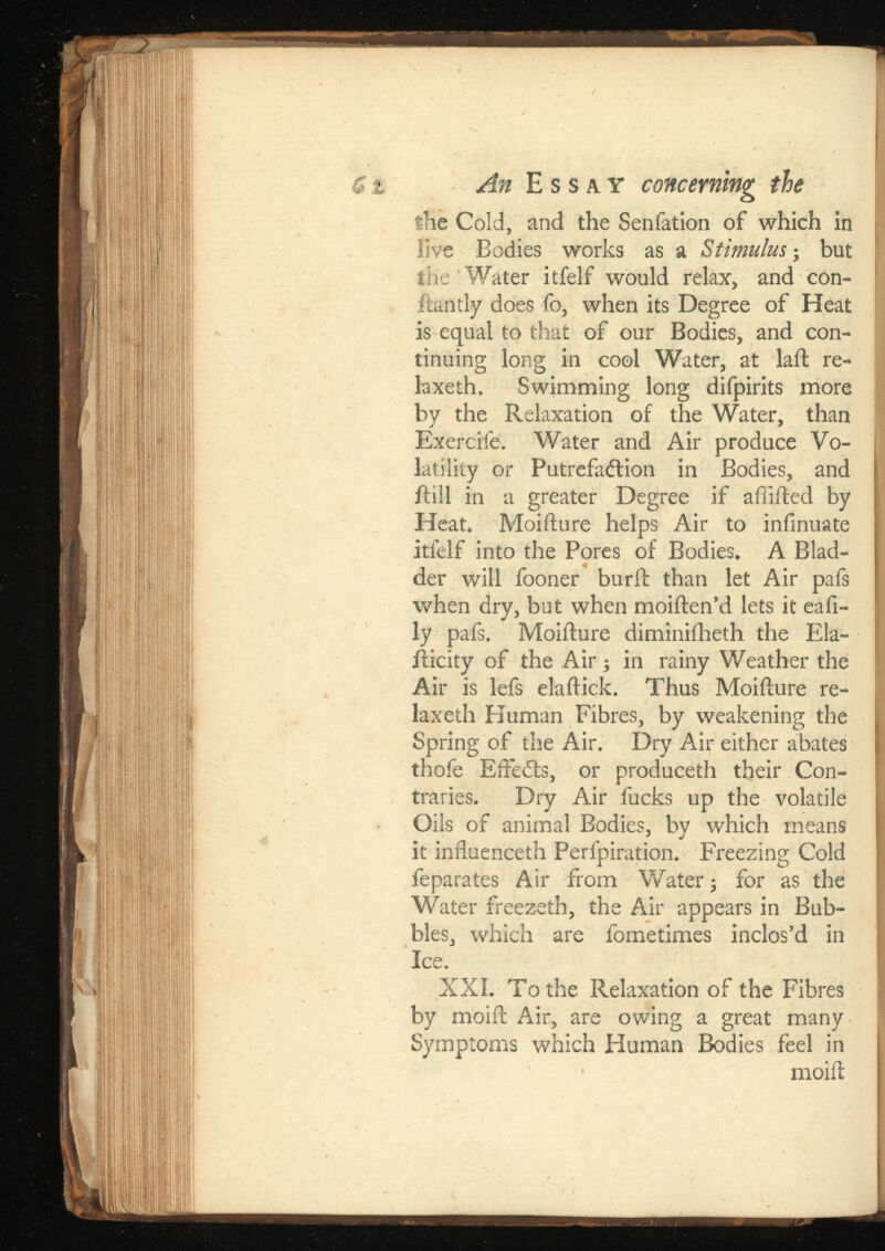 An Essay concerning the the Cold, and the Senfation of which in live Bodies works as a ; but the Water itfelf would relax, and con- ftantly does fo, when its Degree of Heat is equal to that of our Bodies, and con tinuing long in cool Water, at laft re- laxeth. Swimming long difpirits more by the Relaxation of the Water, than Exercife. Water and Air produce Vo latility or Putrefaction in Bodies, and itill in a greater Degree if affifted by Heat. Moifture helps Air to iniinuate itfelf into the Pores of Bodies. A Blad der will fooner burft than let Air pafs when dry, but when moiften’d lets it eali ly pafs. Moifture diminiiheth the Ela- fticity of the Air; in rainy Weather the Air is lefs elaftick. Thus Moifture re- laxeth Human Fibres, by weakening the Spring of the Air. Dry Air either abates thofe EfFeCts, or produceth their Con traries. Dry Air fucks up the volatile Oils of animal Bodies, by which means it inftuenceth Perfpiration. Freezing Cold feparates Air from Water; for as the Water freezeth, the Air appears in Bub bles, which are fometimes inclos’d in Ice. XXL To the Relaxation of the Fibres by moift Air, are owing a great many Symptoms which Human Bodies feel in moift