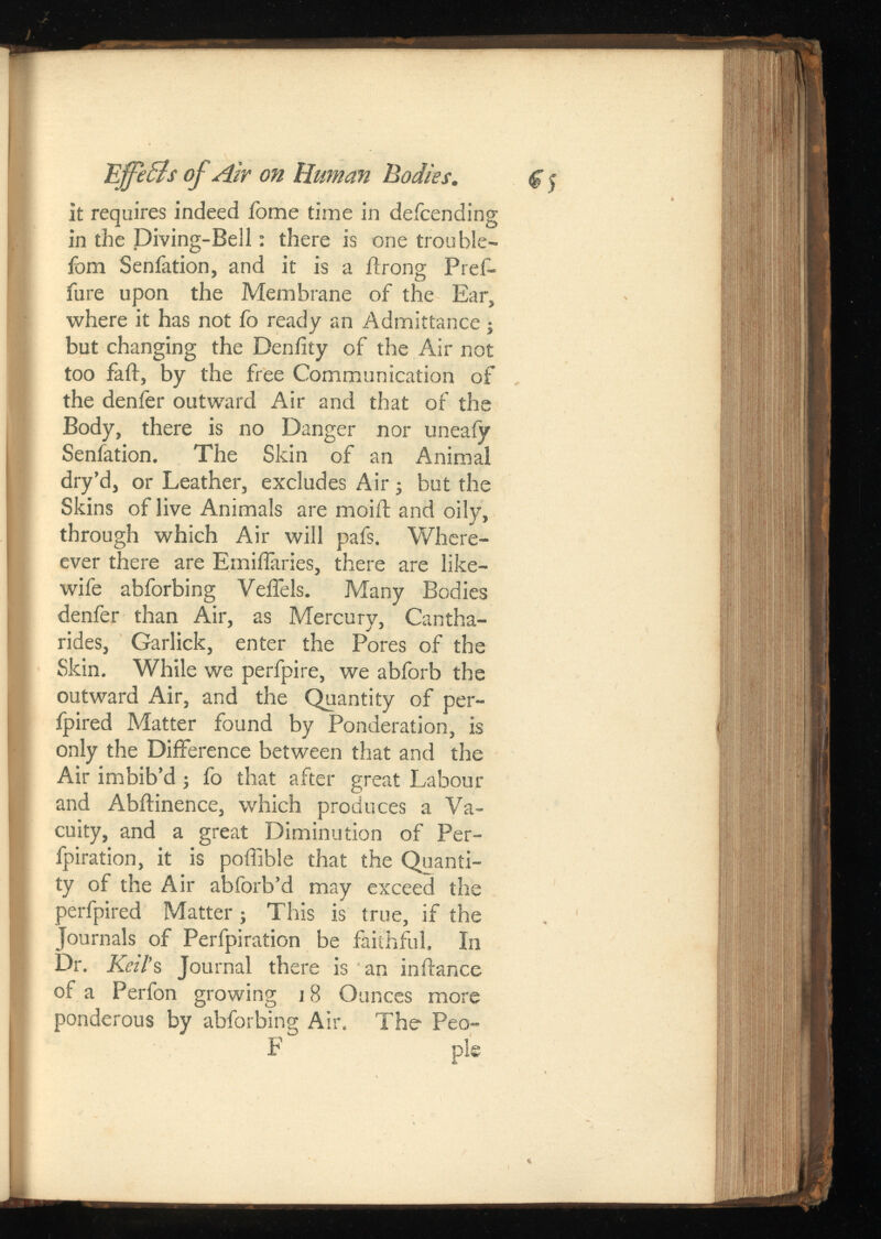 EffeBs of Air on Human Bodies. it requires indeed fome time in defending in the Diving-Bell: there is one trouble- fom Senfation, and it is a ilrong Pref- fure upon the Membrane of the Ear, where it has not fo ready an Admittance; but changing the Deniity of the Air not too fail, by the free Communication of the denfer outward Air and that of the Body, there is no Danger nor uneafy Senfation. The Skin of an Animal dry’d, or Leather, excludes Air ; but the Skins of live Animals are moiil and oily, through which Air will pafs. Where- ever there are Emiifaries, there are like- wife abforbing VeiTels. Many Bodies denfer than Air, as Mercury, Cantha- rides, Garlick, enter the Pores of the Skin. While we perfpire, we abforb the outward Air, and the Quantity of per- fpired Matter found by Ponderation, is only the Difference between that and the Air imbib’d ; fo that after great Labour and Abffinence, which produces a Va cuity, and a great Diminution of Per- fpiration, it is poffible that the Quanti ty of the Air abforb’d may exceed the perfpired Matter; This is true, if the Journals of Perfpiration be faithful. In Dr. Keil ’s Journal there is an in dance of a Perfon growing j 8 Ounces more ponderous by abforbing Air. The Peo- F pie