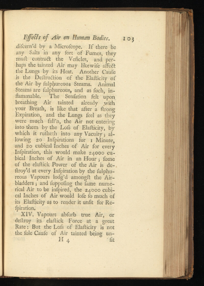 Effe&s of Air on Human Bodies. 103 difcern’d by a Microfcope. If there be any Saks in any fort of Fumes, they muft contra¿t the Veiicles, and per haps the tainted Air may likewife affeit the Lungs by its Heat. Another Caufe is the Deftrudtion of the Elafticity of the Air by fulphureous Steams. Animal Steams are fulphureous, and as fuch, in flammable. The Senfation felt upon breathing Air tainted already ,with your Breath, is like that after a ftrong Expiration, and the Lungs feel as they were much fall’n, the Air not entering into them by the Lofs of Elafticity, by which it ruiheth into any Vacuity; al lowing 20 Infpirations for 1 Minute, and 20 cubical Inches of Air for every Infpiration, this would make 24000 cu bical Inches of Air in an Hour ; fome of the elaftick Power of the Air is de- ftroy’d at every Infpiration by the fulphu reous Vapours lodg’d amongft the Air- bladders ; and fuppoiing the fame nume rical Air to be infpired, the 24000 cubi cal Inches of Air would iofe fo much of its Elafticity as to render it unfit for Re- Ipiration. XIV. Vapours abforb true Air, or deftroy its elaftick Force at a great Rate: But the Lofs of Elafticity is not the foie Caufe of Air tainted being un- FI 4 • fit