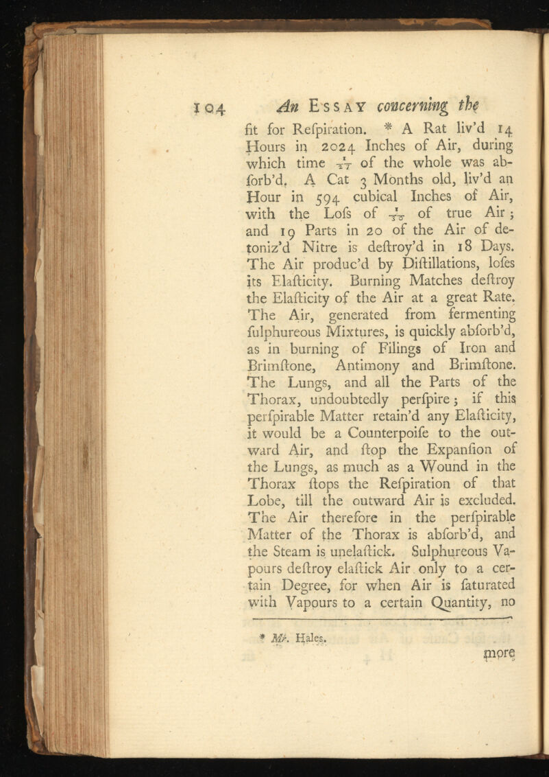 fit for Refpiration. * A Rat liv’d 14 Hours in 2024 Inches of Air, during which time At of the whole was ab- iorb’d. A Cat 3 Months old, liv’d an Hour in 594 cubical Inches of Air, with the Lofs of Vs- of true Air; and 19 Parts in 20 of the Air of de- toniz’d Nitre is deftroy’d in 18 Days. The Air produc’d by Diftillations, lofes its Elafticity. Burning Matches deftroy the Elafticity of the Air at a great Rate. The Aur, generated from fermenting fulphureous Mixtures, is quickly abforb’d, as in burning of Filings of Iron and Brimftone, Antimony and Brimftone. The Lungs, and all the Parts of the Thorax, undoubtedly perfpire; if this perfpirable Matter retain’d any Elafticity, it would be a Counterpoife to the out ward Air, and flop the Expanfion of the Lungs, as much as a Wound in the Thorax flops the Refpiration of that Lobe, till the outward Air is excluded. The Air therefore in the perfpirable Matter of the Thorax is abforb’d, and the Steam is unelaftick. Sulphureous Va pours deftroy elaftick Air only to a cer tain Degree, for when Air is iaturated with Vapours to a certain Quantity, no * №. Hales. more