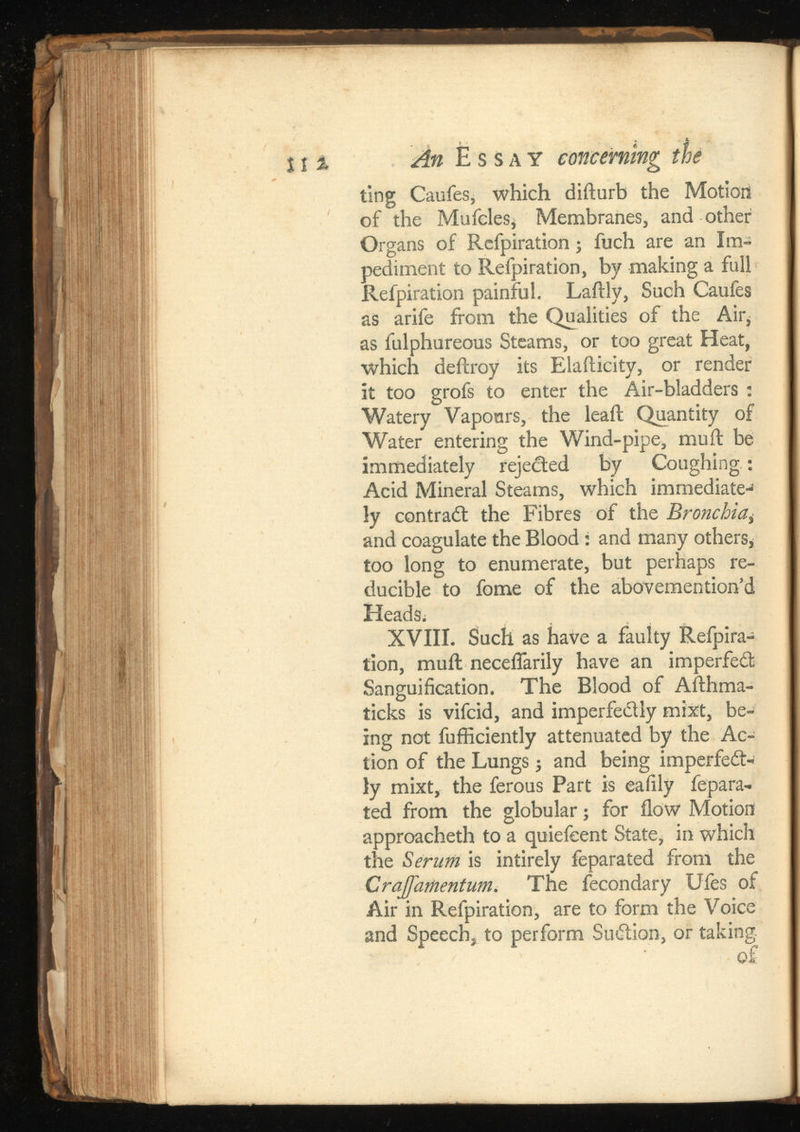 1 1 % „4« Essay concerning the ting Caufes, which difturb the Motioii of the Mufcles* Membranes, and other Organs of Rcfpiration; fuch are an Im pediment to Refpiration, by making a full Refpiration painful. Laftly, Such Caufes as arife from the Qualities of the Air, as fulphureous Steams, or too great Heat, which deftroy its Elafticity, or render it too grofs to enter the Air-bladders : Watery Vapours, the leaft Quantity of Water entering the Wind-pipe, mu ft be immediately rejected by Coughing: Acid Mineral Steams, which immediate- 1 ly contract the Fibres of the Bronchia i and coagulate the Blood: and many others* too long to enumerate, but perhaps re ducible to fome of the abovemention’d Heads^ XVIII. Such as have a faulty Reipira- tion, muil neceifarily have an imperfeCt Sanguification. The Blood of Afthma- ticks is vifcid, and imperfectly mixt, be ing not fufficiently attenuated by the Ac tion of the Lungs and being imperfect ly mixt, the ferous Part is eaiily fepara- ted from the globular; for flow Motion approaeheth to a quiefeent State, in which the Serum is intirely feparated from the Crajfamentum. The fecondary Ufes of Air in Refpiration, are to form the Voice and Speech, to perform SuCtion, or taking