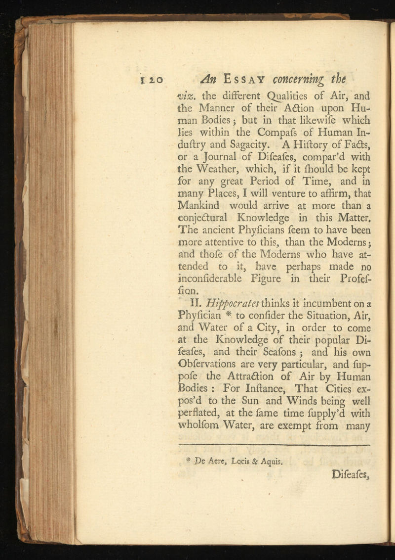 •viz. the different Qualities of Air, and the Manner of their Adtion upon Hu man Bodies; but in that likewife which lies within the Compafs of Human In- duilry and Sagacity. A Hiftory of Fails, or a Journal of Difeafes, compar’d with the Weather, which, if it ihould be kept for any great Period of Time, and in many Places, I will venture to affirm, that Mankind would arrive at more than a conjectural Knowledge in this Matter. The ancient Phyiicians feem to have been more attentive to this, than the Moderns $ and thofe of the Moderns who have at tended to it, have perhaps made no inconiiderable Figure in their Profef- iiqn. II. Hippocrates thinks it incumbent on a Phyiician * to confider the Situation, Air, and Water of a City, in order to come at the Knowledge of their popular Di feafes, and their Seafons ; and his own Obfervations are very particular, and fup- pofe the Attra&ion of Air by Human Bodies: For Initance, That Cities ex pos’d to the Sun and Winds being well perflated, at the fame time fupply’d with wholfom Water, are exempt from many ® De Aere s Loris & Aquis, Difeafes,