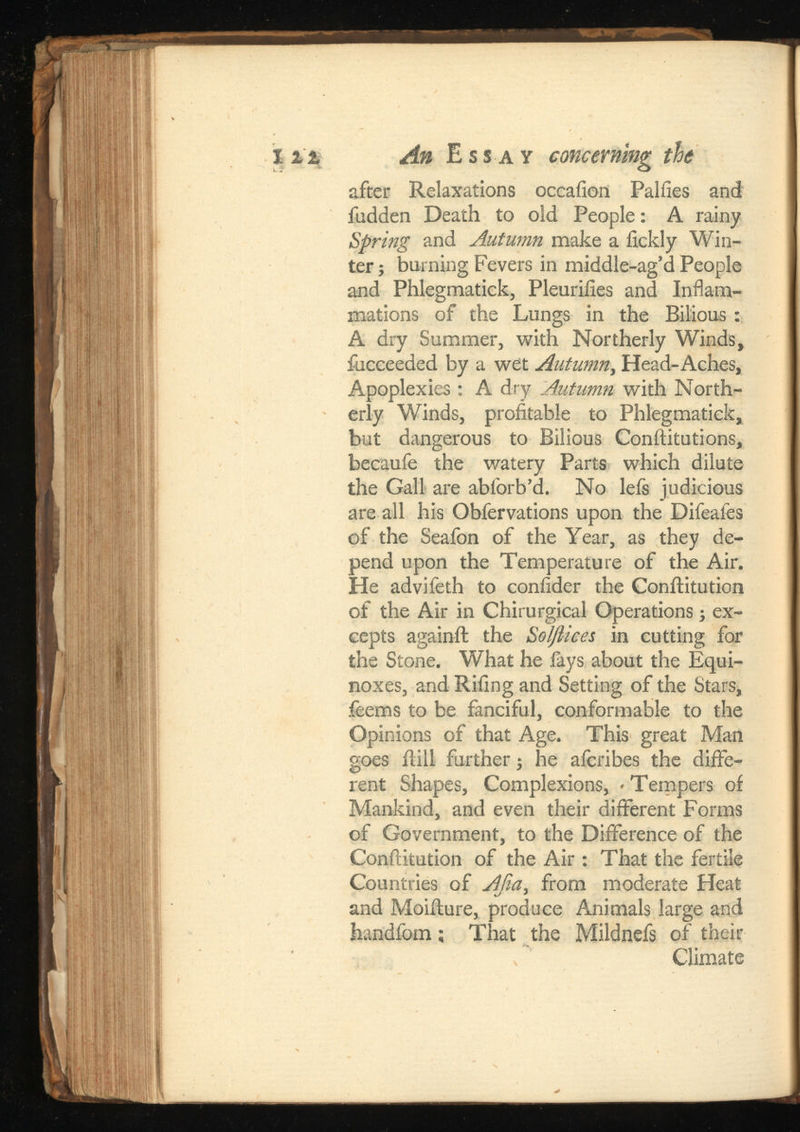 I it An Essay concerning tie after Relaxations occafion Paliies and fudden Death to old People: A rainy Spring and Autumn make a fickly Win ter; burning Fevers in middle-ag’d People and Phlegmatick, Pleuriiies and Inflam mations of the Lungs in the Bilious : A dry Summer, with Northerly Winds, fucceeded by a wet Head-Aches, Apoplexies: A dry Autumn with North erly Winds, profitable to Phlegmatick, but dangerous to Bilious Conftitutions, becaufe the v/atery Parts which dilute the Gall are abforb’d. No lefs judicious are all his Obfervations upon the Difeafes of the Seafon of the Year, as they de pend upon the Temperature of the Air. He advifeth to confider the Conftitution of the Air in Chirurgical Operations; ex cepts againft the Solftices in cutting for the Stone. What he fays about the Equi noxes, and Riling and Setting of the Stars, feems to be fanciful, conformable to the Opinions of that Age. This great Man goes ilill further; he afcribes the diffe rent Shapes, Complexions, > Tempers of Mankind, and even their different Forms of Government, to the Difference of the Conftitution of the Air : That the fertile Countries of Afia, from moderate Heat and Moifture, produce Animals large and handfom; That the Mildnefs of their Climate
