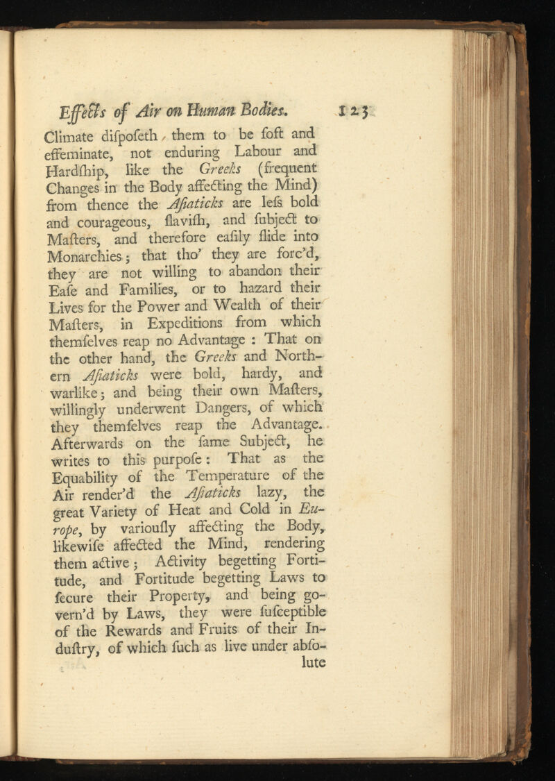Climate difpofeth them to be foft and effeminate, not enduring Labour and Hardihip, like the Greeks (frequent Changes in the Body affeding the Mind) from thence the AJiaticks are lefs bold and courageous, ilaviih, and fubjed to Mailers, and therefore eafily Aide into Monarchies ; that tho’ they are forc’d, they are not willing to abandon their Eafe and Families, or to hazard their Lives for the Power and Wealth of their Mailers, in Expeditions from which themfelves reap no Advantage : That on the other hand, the Greeks and North ern AJiaticks were bold, hardy, and warlike; and being their own Mailers, willingly underwent Dangers, of which they themfelves reap the Advantage. Afterwards on the fame Subjed, he writes to this purpofe: That as the Equability of the Temperature of the Air render’d the AJiaticks lazy, the great Variety of Heat and Cold in rope , by varioufly affeding the Body, likewife affeded the Mind, rendering them adive ; Adivity begetting Forti tude, and Fortitude begetting Laws to fecure their Property, and being go vern’d by Laws, they were fufceptible of the Rewards and Fruits of their In- duilry, of which fuch as live under abfo-