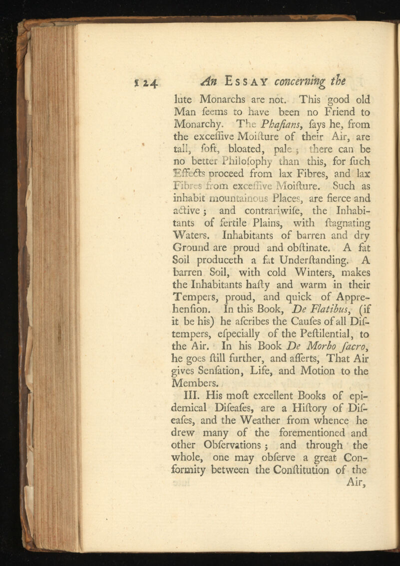 % z4 ¿ 4 » Essay concerning the lute Monarchs are not. This good old Man Teems to have been no Friend to Monarchy. The Phqfians, fays he, from the exceffivc Moifture of their Air, are tall, foft, bloated, palej there can be no better Philofophy than this, for fuch fsifedts proceed from lax Fibres, and lax Fibres from exceiiive Moifture. Such as inhabit mountainous Places, are fierce and active j and contrariwiie, the Inhabi tants of fertile Plains, with ilagnating Waters. Inhabitants of barren and dry Ground are proud and obftinate. A fat Soil produceth a fat Underftanding. A barren Soil, with cold Winters, makes the Inhabitants hafty and warm in their Tempers, proud, and quick of Appre- heniion. In this Book, , (if it be his) he afcribes the Caufes of all Dif- tempers, efpecially of the Peftilential, to the Air. In his Book De Morbo , he goes ilill further, and afferts, That Air gives Senfation, Life, and Motion to the Members. III. His moil excellent Books of epi demical Difeafes, are a Hiftory of Dif- eafes, and the Weather from whence he drew many of the forementioned and other Obfervations j and through the whole, one may obferve a great Con formity between the Conflitution of the Air,