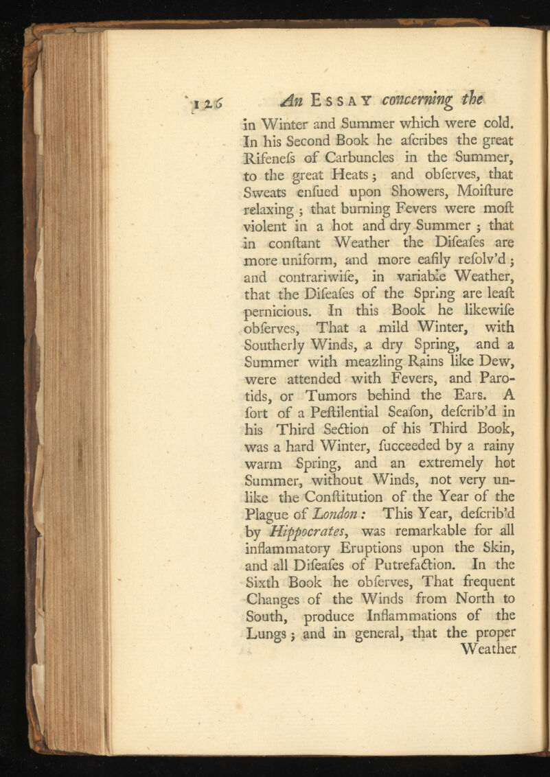 i zS An Essay concerning the in Winter and Summer which were cold. In his Second Book he afcribes the great Rifeneis of Carbuncles in the Summer, to the great Heats; and obferves, that Sweats enfued upon Showers, Moiilure relaxing ; that burning Fevers were moil violent in a hot and dry Summer ; that in conilant Weather the Difeafes are more uniform, and more eaiily refolv’d; and contrariwife, in variable Weather, that the Difeafes of the Spring are leail pernicious. In this Book he likewife obferves, That a mild Winter, with Southerly Winds, a dry Spring, and a Summer with meazling Rgins like Dew, were attended with Fevers, and Paro tids, or Tumors behind the Ears. A fort of a Peililential Seafon, defcrib’d in his Third SeCtion of his Third Book, was a hard Winter, fucceeded by a rainy warm Spring, and an extremely hot Summer, without Winds, not very un like the Conilitution of the Year of the Plague of London: This Year, defcrib’d by Hippocrates, was remarkable for all inflammatory Eruptions upon the Skin, and all Difeafes of Putrefaction. In the Sixth Book he obferves, That frequent Changes of the Winds from North to South, produce Inflammations of the Lungs j and in general, that the proper Weather
