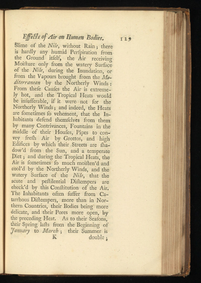 Slime of the Nile ,without Rain • there is hardly any humid Perfpiration from the Ground itfelf, the Air receiving Moifture only from the watery Surface of the Nile ,during the Inundation, or from the Vapours brought from the diterranean by the Northerly Winds: From thefe Caufes the Air is extreme ly hot, and the Tropical Heats would be infufferable, if it were not for the Northerly Winds; and indeed, the Heats are fometimes fo vehement, that the In habitants defend themfelves from them by many Contrivances, Fountains in the middle of their Houfes, Pipes to con vey freih Air by Grottos, and high Edifices by which their Streets are iha- dow’d from the Sun, and a temperate Diet; and during the Tropical Heats, the Air is fometimes fo much moiften’d and cool’d by the Northerly Winds, and the watery Surface of the Nile, that the acute and peftilential Diftempers are check’d by this Conftitution of the Air. The Inhabitants often fuffer from Ca- tarrhous Diftempers, more than in Nor thern Countries, their Bodies being more delicate, and their Pores more open, by the preceding Heat. As to their Seafons, their Spring lafts from the Beginning of Jamary to March ; their Summer is K double $