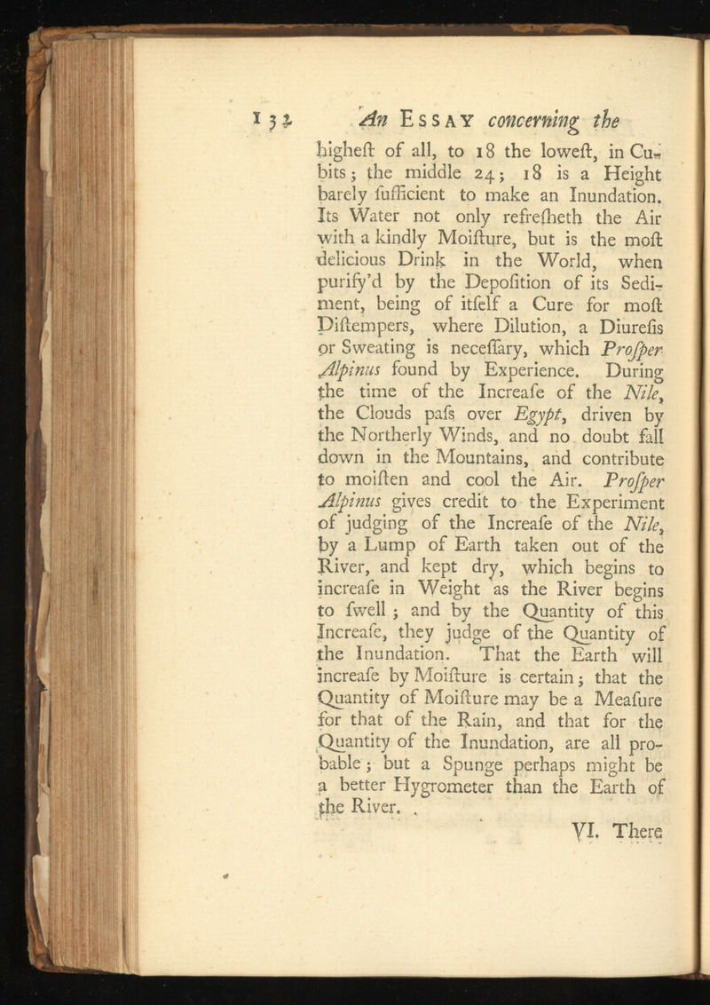 higheil of all, to 18 the loweil, in Cu* bits; the middle 24; 18 is a Height barely fufficient to make an Inundation. Its Water not only refrefheth the Air with a kindly Moiilure, but is the moil delicious Drink in the World, when purify’d by the Depoiition of its Sedi-? ment, being of itfelf a Cure for moil Diiiempers, where Dilution, a Diureiis or Sweating is neceffary, which Alpinus found by Experience. During the time of the Increafe of the the Clouds pafs over Egypt , driven by the Northerly Winds, and no doubt fall down in the Mountains, and contribute to moiilen and cool the Air. Profper Alpinus gives credit to the Experiment of judging of the Increafe of the Nile, by a Lump of Earth taken out of the [River, and kept dry, which begins to increafe in Weight as the River begins to fwell ; and by the Quantity of this Increafe, they judge of the Quantity of the Inundation. That the Earth will increafe by Moiilure is certain; that the Quantity of Moiilure may be a Meafure for that of the Rain, and that for the Quantity of the Inundation, are all pro bable ; but a Spunge perhaps might be a better Hygrometer than the Earth of $he River. , VI. There