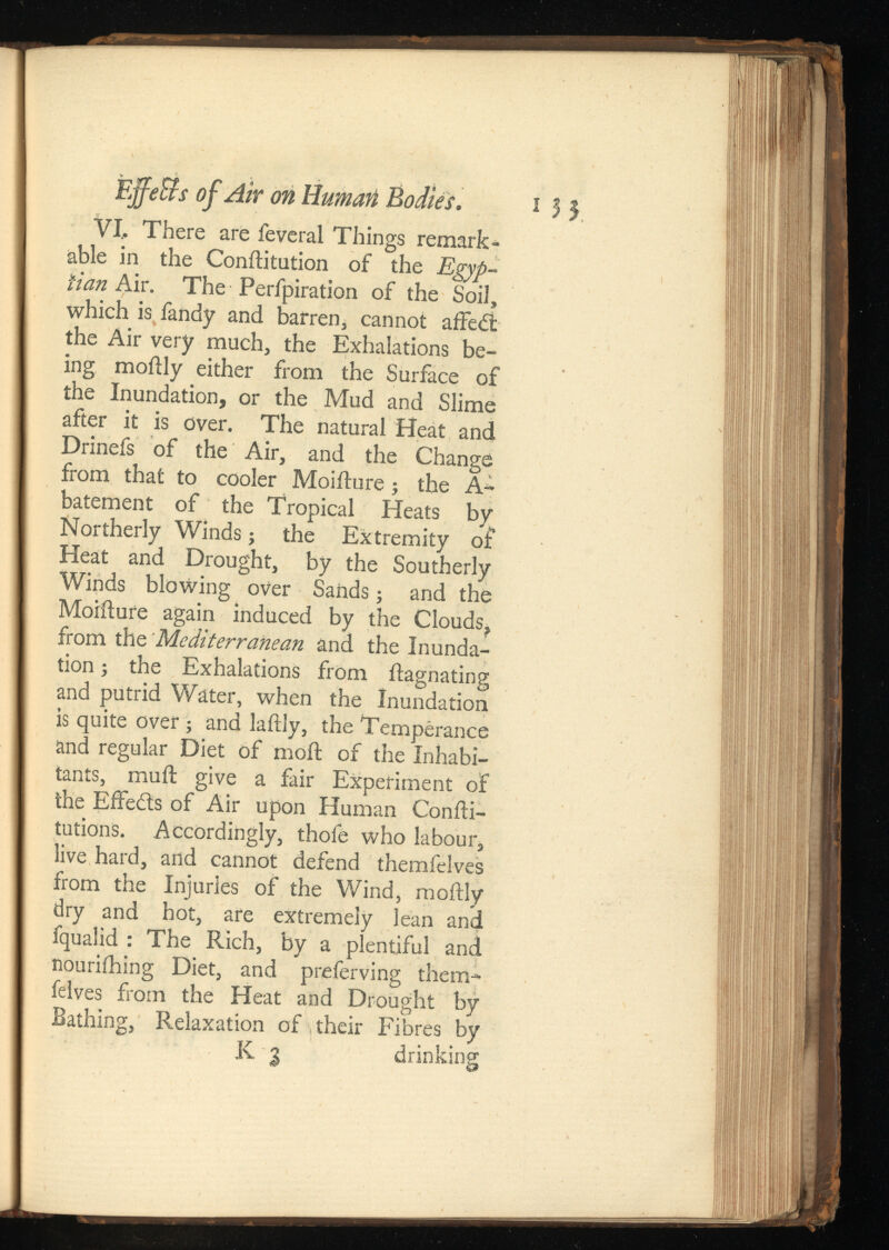 EjfeBs of Air on Human Bodies. i 3 3 VI, There are feveral Things remark able in the Conilitution of the Egyp tian Air. The Perfpiration of the Soil, which is fandy and barren, cannot affe£t the Air very much, the Exhalations be ing moftly either from the Surface of the Inundation, or the Mud and Slime after it is over. The natural Heat and Drinefs of the Air, and the Change from that to cooler Moifture ; the A- batement of the Tropical Heats by Northerly Winds; the Extremity of Heat and Drought, by the Southerly Winds blowing over Sands; and the Moifture again induced by the Clouds^ from the Mediterranean and the Inunda tion ; the Exhalations from ftagnating and putrid Water, when the Inundation is quite over ; and laftly, the Temperance and regular Diet of moil of the Inhabi tants, muil give a fair Experiment of the Effects of Air upon Human Confti- tutions. Accordingly, thofe who labour, live hard, and cannot defend themfelves from the Injuries of the Wind, moftly dry and hot, are extremely lean and fqualid : The Rich, by a plentiful and nouriihing Diet, and preferving them feives from the Heat and Drought by Bathing, Relaxation of their Fibres by K 3 drinking