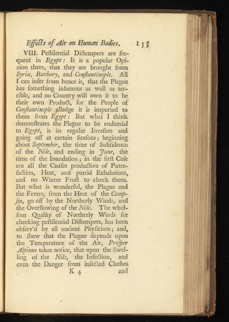 Effe&sof Air on Human Bodies. VIII. Peililential Diftempers are fre quent in Egypt: It is a popular Opi nion there, that they are brought from Syria, Barbary ,and Conjlantinople. All I can infer from hence is, that the Plague has fomething infamous as well as ter rible, and no Country will own it to be their own Product, for the People of Conjlantinople alledge it is imported to them from Egypt: But what I think demonftrates the Plague to be endemial to Egypt , is its regular Invaiion and going off at certain Seafonsj beginning about September , the time of Subiidence of the Nile, and ending in June, the time of the Inundation; in the frit Cafe are all the Caufes productive of Putre faction, Heat, and putrid Exhalations, and no Winter Froft to check them. But what is wonderful, the Plague and the Fevers, from the Heat of the Camp- fin, go off by the Northerly Winds, and the Overflowing of the Nile. The whofe fom Quality of Northerly Winds for checking peililential Diftempers, has been obferv’d by all ancient Phylicians; and, to iliew that the Plague depends upon the Temperature of the Air, Profiper Alpinus takes notice, that upon the Swel ling of the Nile, the Infection, and even the Danger from infected Clothes li 4 and