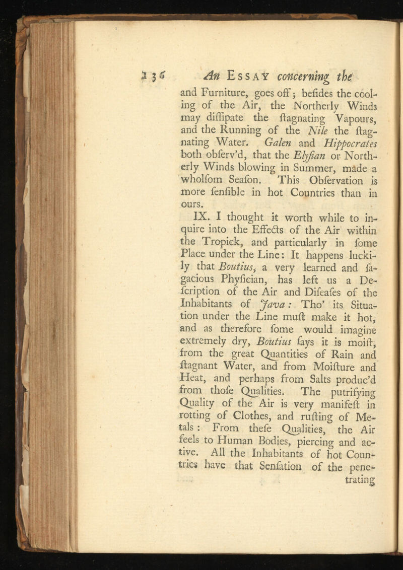 5 3 u ^ Essay concerning the and Furniture, goes off ; beiides the cool ing of the Air, the Northerly Winds may diffipate the ilagnating Vapours, and the Running of the Nile the ftag- nating Water. Galen and Hippocrates both obferv’d, that the or North erly Winds blowing in Summer, made a wholfom Seafon. This Obfervation is more fenfible in hot Countries than in ours. IX. I thought it worth while to in quire into the Effedts of the Air within the Tropiek, and particularly in fome Place under the Line: It happens lucki ly that Boutins ,a very learned and fa- gacious Phyiieian, has left us a De- feription of the Air and Difeafes of the Inhabitants of “Java: Tho’ its Situa tion under the Line muil make it hot, and as therefore fome would imagine extremely dry, Boutins fays it is moilf, from the great Quantities of Rain and ftagnant Water, and from Moifture and Heat, and perhaps from Salts produc’d from thofe Qualities. The putrifying Quality of the Air is very manifeft in rotting of Clothes, and railing of Me tals : From thefe Qualities, the Air feels to Human Bodies, piercing and ac tive. All the Inhabitants of hot Coun tries have that Senlation of the pene trating