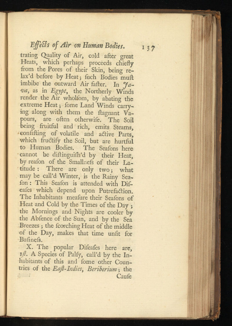 Ej ffeffs of Air on Human Bodies. i 5 j trating Quality of Air, cold after great Heats, which perhaps proceeds chiefly from the Pores of their Skin, being re lax’d before by Heat; fuch Bodies muft imbibe the outward Air fafter. In ‘Ja va, as in Egypt y the Northerly Winds render the Air wholfiom, by abating the extreme Heat; fome Land Winds carry ing along with them the ilagnant Va pours, are often otherwife. The Soil being fruitful and rich, emits Steams, confiding of volatile and adive Parts, which fructify the Soil, but are hurtful to Human Bodies. The Seafons here •cannot be diftinguifh’d by their Heat, by reafon of the Smallnefs of their La titude : There are only two; what may be call’d Winter, is the Rainy Sea- fon: This Seafon is attended with Difi- eafes which depend upon Putrefadion. The Inhabitants meafure their Seafons of Heat and Cold by the Times of the Day ; the Mornings and Nights are cooler by the Abfence of the Sun, and by the Sea Breezes; the fcorching Heat of the middle of the Day, makes that time unfit for Bufinefs. X. The popular Difeafes here arc, \ft. A Species of Palfy, call’d by the In habitants of this and fome other Coun tries of the EaJl-IndieSy Beriberium ; the Caufe