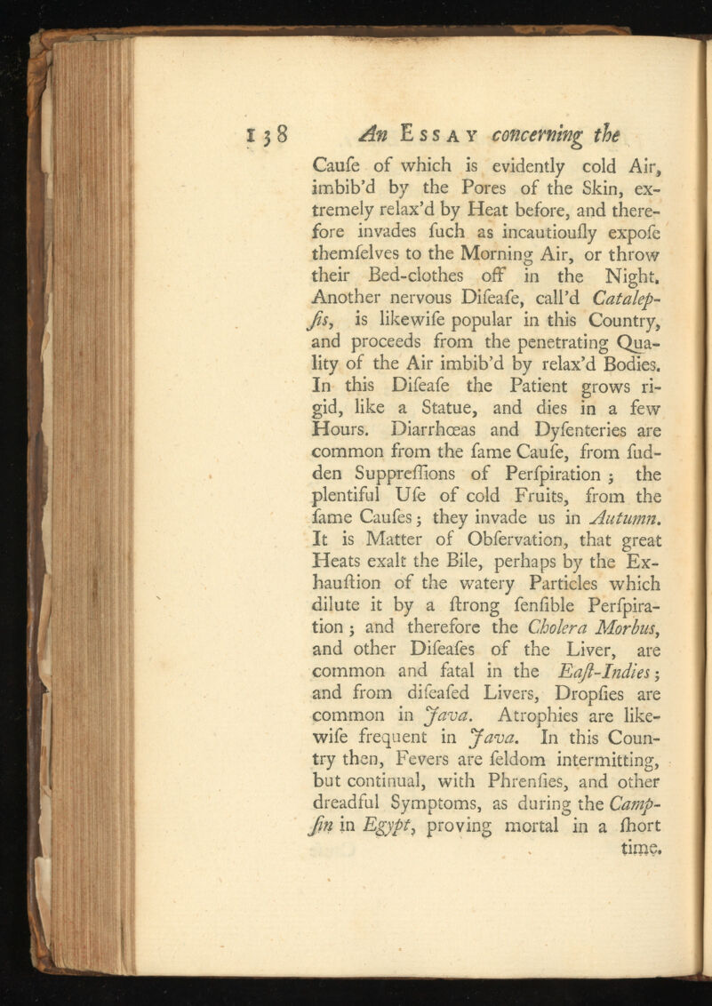An Ess ay concerning the Caufe of which is evidently cold Air, imbib’d by the Pores of the Skin, ex tremely relax’d by Heat before, and there fore invades fuch as incautiouily expofe themfelves to the Morning Air, or throw their Bed-clothes off in the Night. Another nervous Difeafe, call’d Jis, is likewife popular in this Country, and proceeds from the penetrating Qua lity of the Air imbib’d by relax’d Bodies. In this Difeafe the Patient grows ri gid, like a Statue, and dies in a few Hours. Diarrhoeas and Dyfenteries are common from the fame Caufe, from fud- den Suppreffions of Perfpiration ; the plentiful Ufe of cold Fruits, from the fame Caufes; they invade us in Autumn. It is Matter of Obfervation, that great Heats exalt the Bile, perhaps by the Ex haustion of the watery Particles which dilute it by a Strong fenfible Perfpira tion ; and therefore the Cholera Morbus, and other Difeafes of the Liver, are common and fatal in the ; and from difeafed Livers, Dropiies are common in Java. Atrophies are like wife frequent in Java. In this Coun try then, Fevers are feldom intermitting, but continual, with Phreniies, and other dreadful Symptoms, as during the Camp- Jin in Egypt, proving mortal in a Short tiros.