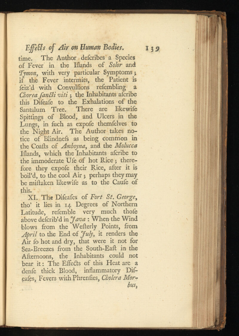 Effe&s oj Air on Human Bodies. time. The Author defcribes a Species of Fever in the Iilands of Solor and c tymon i with very particular Symptoms; if the Fever intermits, the Patient is feiz’d with Convulfions refembling a Chorea fan cl i viti ; the Inhabitants afcribe this Difeafe to the Exhalations of the Santalum Tree. There are likewife Spittings of Blood, and Ulcers in the Lungs, in fuch as expofe themfelves to the Night Air. The Author takes no tice of Blindneis as being common in the Coaits of Amboyna, and the Molucca Iilands, which the Inhabitants afcribe to the immoderate Ufe of hot Rice ; there fore they expofe their Rice, after it is boil’d, to the cool Air ; perhaps they may be miftaken likewife as to the Caufe of this. XI. The Difeafes of Fort St. , tho’ it lies in 14 Degrees of Northern Latitude, referable very much thofe above defcrib’d in Java : When the Wind blows from the Wefterly Points, from April to the End of July\ it renders the Air fo hot and dry, that were it not for Sea-Breezes from the South-Eaft in the Afternoons, the Inhabitants could not bear it: The Effedts of this Heat are a denfe thick Blood, inflammatory Dif- gafes, Fevers with Phrenfies, Cholera -