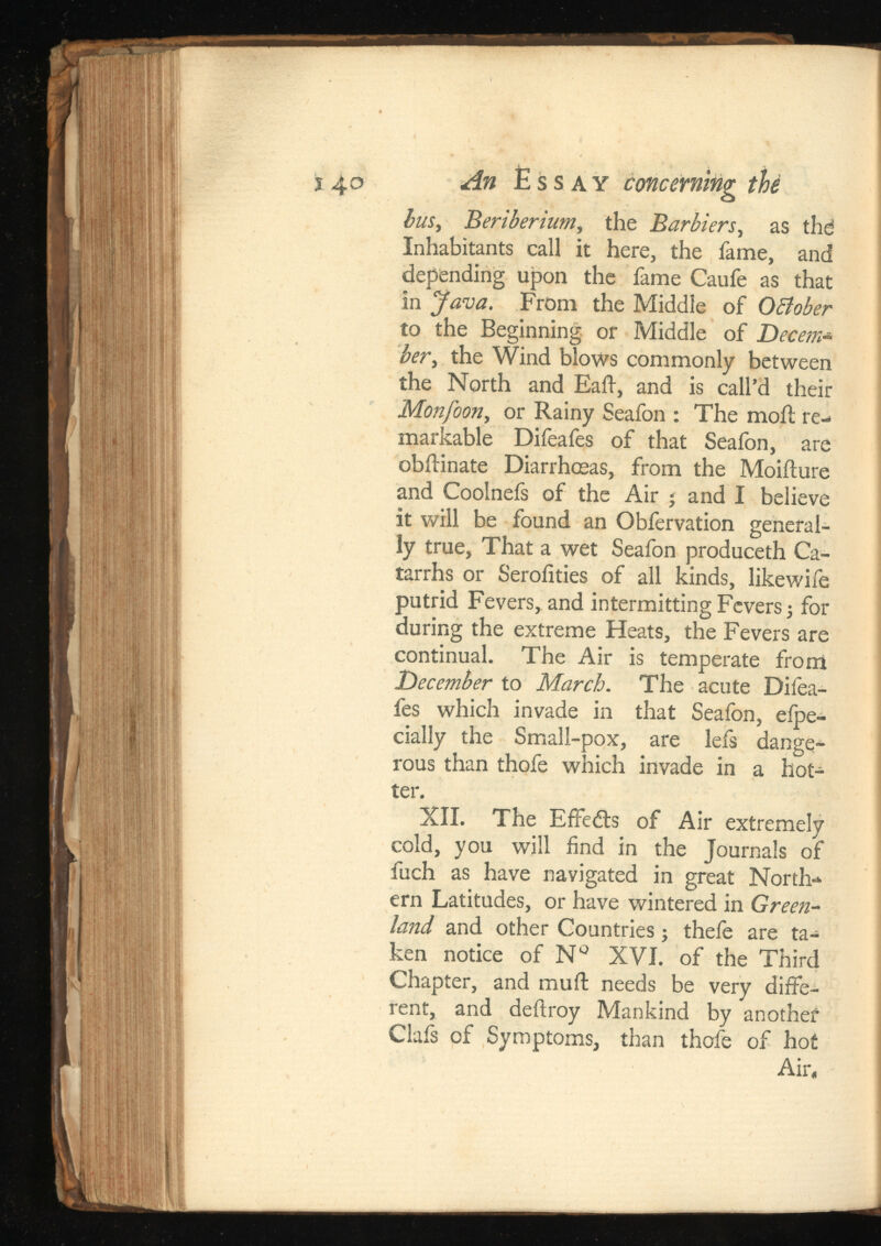 ï 40 An Essay concerning bus, Beriberium, the , as thd Inhabitants call it here, the fame, and depending upon the fame Caufe as that in Java. From the Middle of OBober to the Beginning or Middle of Decern* ber , the Wind blows commonly between the North and Eaft, and is call’d their Monfoon, or Rainy Seafon : The moil re markable Difeafes of that Seafon, are obilinate Diarrhoeas, from the Moiilure and Coolnefs of the Air ; and I believe it will be found an Obfervation general ly true, That a wet Seafon produceth Ca tarrhs or Seroiities of all kinds, likewife putrid Fevers, and intermitting Fevers; for during the extreme Heats, the Fevers are continual. The Air is temperate from December to March. The acute Difea fes which invade in that Seafon, eipe- cially the Small-pox, are lefs dange rous than thofe which invade in a hot ter. XII. The Effects of Air extremely cold, you will find in the Journals of fuch as have navigated in great North ern Latitudes, or have wintered in Green land and other Countries ; thefe are ta ken notice of № XVI. of the Third Chapter, and muil needs be very diffe rent, and deftroy Mankind by another Clais of Symptoms, than thofe of hot Air,