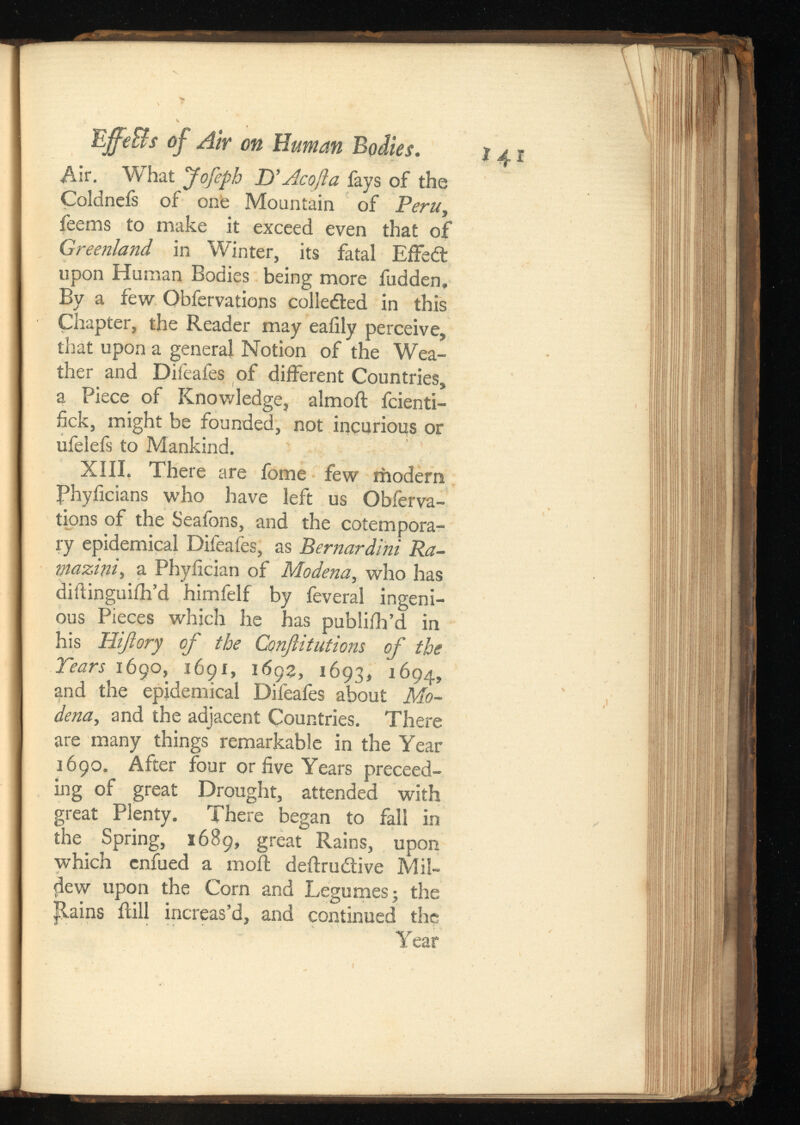 EjffeBs of Air on Human Bodies. Air. What Jofeph D’ Ac oft a fays of the Coldnefs of one Mountain of , feems to make it exceed even that of Greenland in Winter, its fatal Effedt upon Human Bodies being more fudden. By a few Obfervations collected in this Chapter, the Reader may eafily perceive, that upon a general Notion of the Wea ther and Difeafes of different Countries, a Piece of Knowledge, almoft fcienti- fick, might be founded, not incurious or ufelefs to Mankind. XIII. There are fome few modern Phyficians who have left us Obferva tions of the Seafons, and the cotempora ry epidemical Difeafes, as Ra- mazini , a Phyiician of Modena, who has diftinguifh’d himfelf by feveral ingeni ous Pieces which he has publifh’d in his Hijlory of the Confutations of the Tears 1690, 1691, 1693, 1693, 1694, and the epidemical Difeafes about Mo dena, and the adjacent Countries. There are many things remarkable in the Year 1690. After four or five Years proceed ing of great Drought, attended with great Plenty. There began to fall in the Spring, 16S9, great Rains, upon which cnfued a moil deftrudtive Mil dew upon the Corn and Legumes; the Trains ilill increas’d, and continued the Year