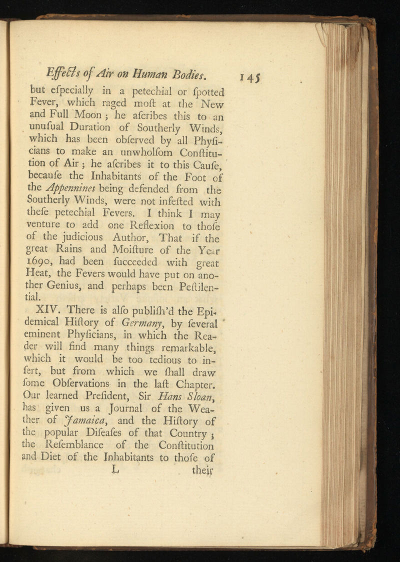 145 EffeBs of Air on Human Bodies. but efpecially in a petechial or Ipotted Fever, which raged moil at the New and Full Moon ; he afcribes this to an unuiual Duration of Southerly Winds, which has been obferved by all Phyii- cians to make an unwholfom Conftitu- tion of Air ; he afcribes it to this Cauie, becaufe the Inhabitants of the Foot of the Appennines being defended from the Southerly Winds, were not infeited with thefe petechial Fevers. I think I may venture to add one Reflexion to thofe of the judicious Author, That if the great Rains and Moifture of the Year 1690, had been fucceeded with great Heat, the Fevers would have put on ano ther Genius, and perhaps been Peftilen- tial. XIV. There is alfo publiih’d the Epi demical Hiftory of G , by feveral eminent Phyficians, in which the Rea der will find many things remarkable, which it would be too tedious to in- fert, but from which we ihall draw fome Obfervations in the laft Chapter. Our learned Prefident, Sir Hans , has given us a Journal of the Wea ther of Jamaica , and the Hiftory of the popular Difeafes of that Country j the Refemblance of the Conftitution and Diet of the Inhabitants to thofe of L theif