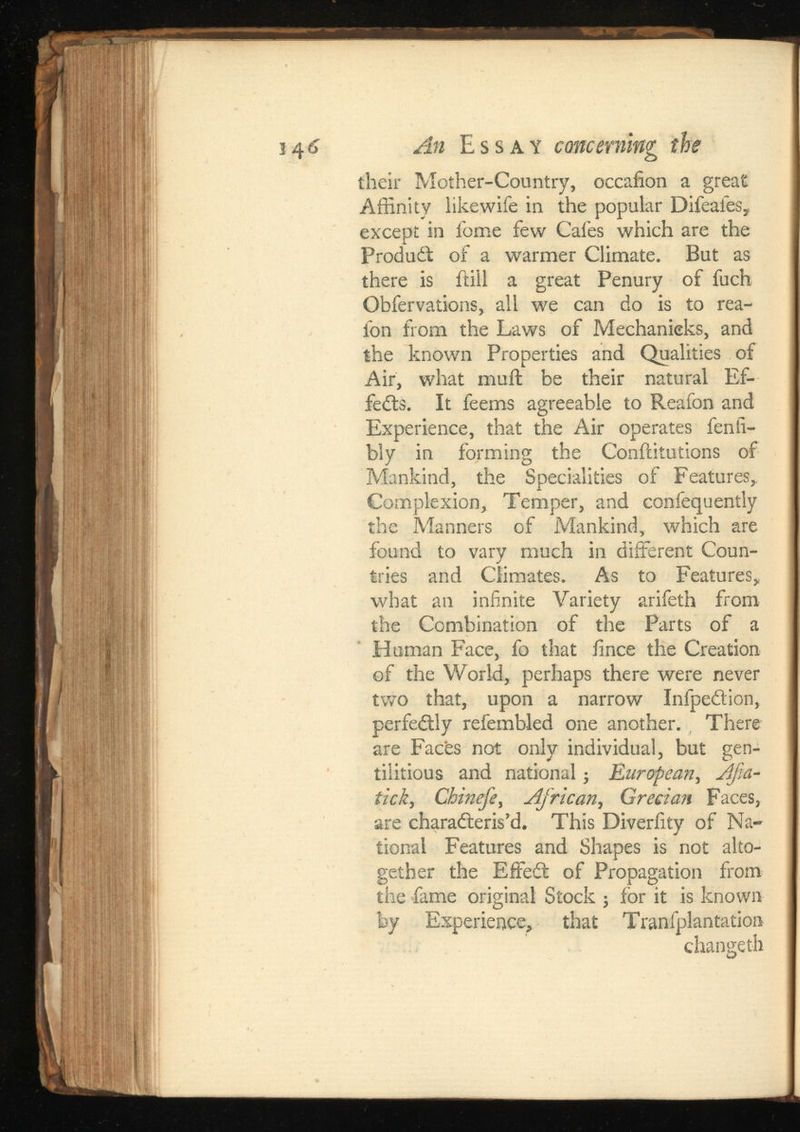 S4^ dti Essay concerning the their Mother-Country, occafion a great Affinity like wife in the popular Difeafes, except in feme few Cafes which are the ProduCt of a warmer Climate. But as there is ftill a great Penury of fuch Obfervations, all we can do is to rea- ibn from the Laws of Mechanicks, and the known Properties and Qualities of Air, what mull be their natural Ef fects. It feems agreeable to Reafon and Experience, that the Air operates fenfi- bly in forming the Conffitutions of Mankind, the Specialities of Features, Complexion, Temper, and confequently the Manners of Mankind, which are found to vary much in different Coun tries and Climates. As to Features, what an infinite Yariety arifeth from the Combination of the Parts of a Human Face, fo that iince the Creation of the World, perhaps there were never two that, upon a narrow InfpeCtion, perfectly refembled one another. There are Faces not only individual, but gen- tilitious and national; , tick , Chinefe , Grecian Faces, are characteris'd. This Diveriity of Na tional Features and Shapes is not alto gether the EffeCt of Propagation from the fame original Stock ; for it is known by Experience, that Tranfplantation changeth