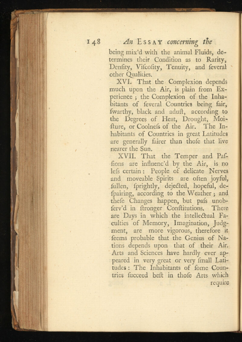 148 An Essay concerning tie being mix’d with the animal Fluids, de termines their Condition as to Rarity, Deniity, Vifcoiity, Tenuity, and feveral other Qualities. XVI. That the Complexion depends much upon the Air, is plain from Ex perience ; the Complexion of the Inha bitants of feveral Countries being fair, fwarthy, black and adult, according to the Degrees of Heat, Drought, Moi- iture, or Coolnefs of the Air. The In habitants of Countries in great Latitudes are generally fairer than thole that live nearer the Sun. XV.II. That the Temper and Paf- fions are influenc’d by the Air, is no lefs certain : People of delicate Nerves and moveable Spirits are often joyful, fullen, fprightly, dejected, hopeful, de- fpairing, according to the Weather j and thefe Changes happen, but pafs unob- ferv’d in ftronger Conftitutions. There are Days in which the intellectual Fa culties of Memory, Imagination, Judg ment, are more vigorous, therefore it feems probable that the Genius of Na tions depends upon that of their Air. Arts and Sciences have hardly ever ap peared in very great or very fmall Lati tudes : The Inhabitants of fome Coun tries fucceed bell in thofe Arts which require