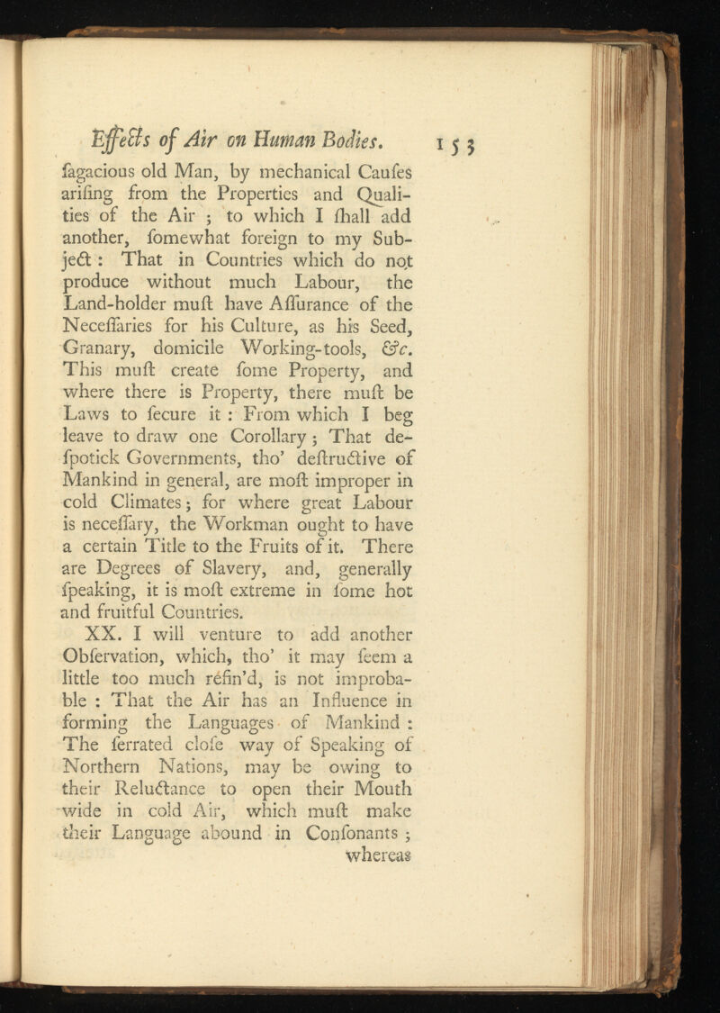 155 EjfeBs of Air on Human Bodies. fagacious old Man, by mechanical Caufes ariiing from the Properties and Quali ties of the Air ; to which I ihall add another, fomewhat foreign to my Sub- jedt: That in Countries which do no,t produce without much Labour, the Land-holder mu ft have A durance of the Neceflaries for his Culture, as his Seed, Granary, domicile Working-tools, This mail create fome Property, and where there is Property, there muft be Laws to fecure it: From which I beg leave to draw one Corollary; That de- fpotick Governments, tho’ deftrudtive of Mankind in general, are moil improper in cold Climates ; for where great Labour is neceifary, the Workman ought to have a certain Title to the Fruits of it. There are Degrees of Slavery, and, generally fpeaking, it is moil extreme in fome hot and fruitful Countries. XX. I will venture to add another Obfervation, which, tho’ it may feem a little too much refin’d, is not improba ble : That the Air has an Influence in forming the Languages of Mankind : The ferrated clofe way of Speaking of Northern Nations, may be owing to their Reluctance to open their Mouth wide in cold Air, which muft make their Language abound in Confonants ; whereas