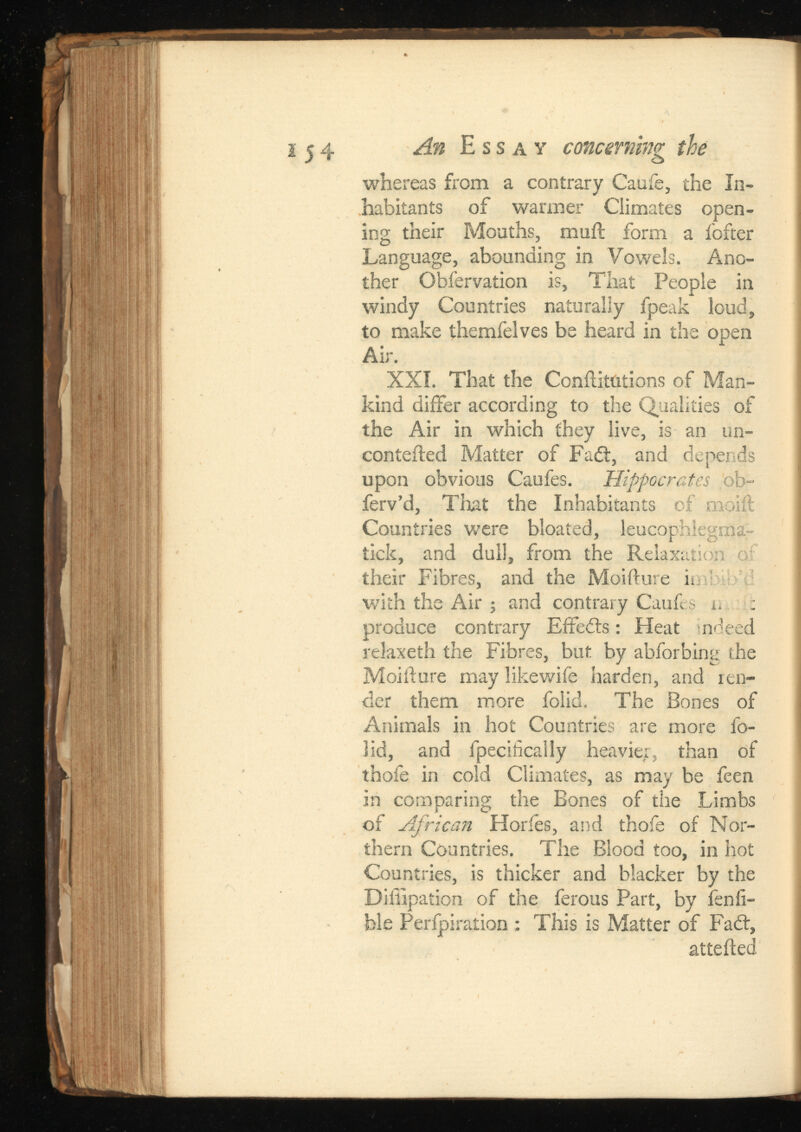 whereas from a contrary Caufe, the In habitants of warmer Climates open ing their Mouths, mail form a fofter Language, abounding in Vowels. Ano ther Obfervation is, That People in windy Countries naturally fpeak loud, to make themfelves be heard in the open Air. XXI. That the Confutations of Man kind differ according to the Qualities of the Air in which they live, is an un- contefled Matter of Fad:, and depends upon obvious Caufes. Hippocrates ob- ferv’d, That the Inhabitants of nioiil Countries were bloated, leucophlegma- tick, and dull, from the Relaxatior their Fibres, and the Moifture n with the Air • and contrary Caufes : produce contrary Effeds: Heat ndeed relaxeth the Fibres, but by abforbing the Moifture may likewife harden, and ren der them more folid. The Bones of Animals in hot Countries are more fo lid, and fpecifically heavier, than of ihofe in cold Climates, as may be feen in comparing the Bones of the Limbs of African Horfes, and thofe of Nor thern Countries. The Blood too, in hot Countries, is thicker and blacker by the Diiiipation of the ferous Part, by fenfi- ble Perforation : This is Matter of Fad, attefted