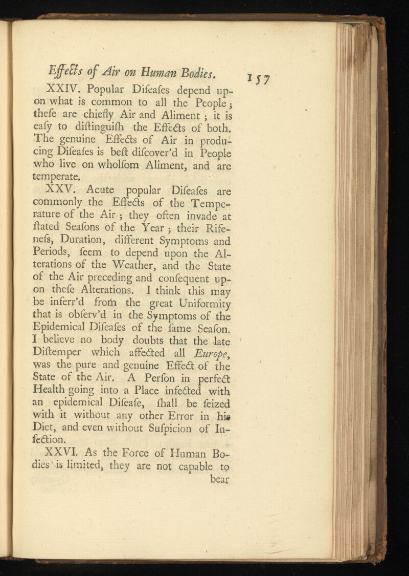 Effe&s of Air on Human Bodies. XXIV. Popular Difeafes depend up on what is common to all the People j thefe are chiefly Air and Aliment ; it is eafy to diftinguiih the Effedts of both. The genuine Effects of Air in produ cing Difeafes is beil difeover’d in People who live on wholfom Aliment, and are temperate. XXV. Acute popular Difeafes are commonly the Effedts of the Tempe rature of the Air; they often invade at Rated Seafons of the Year ; their Rife- nefs, Duration, different Symptoms and Periods, feem to depend upon the Al terations of the Weather, and the State of the Air preceding and confequent up on thefe Alterations. I think this may be inferr’d from the great Uniformity that is obferv’d in the Symptoms of the Epidemical Difeafes of the fame Seafon. I believe no body doubts that the late Diftemper which affedted all Europe, was the pure and genuine Effedt of the State of the Air. A Perfon in perfedt Health going into a Place infedted with an epidemical Difeafe, (hall be feized with it without any other Error in hi» Diet, and even without Sufpicion of In- fedtion. XXVI. As the Force of Human Bo dies is limited, they are not capable to bear