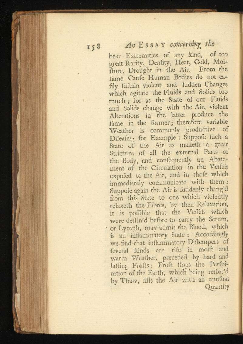 15 8 An Essay concerning the bear Extremities of any kind, of too great Rarity, Deniity, Heat, Cold, Moi- iture, Drought in the Air. From the fame Caufe Human Bodies do not ea- iily fuftain violent and fudden Changes which agitate the Fluids and Solids too much ; for as the State of our Fluids and Solids change with the Air, violent Alterations in the latter produce the fame in the former; therefore variable Weather is commonly productive of Difeafes; for Example : Suppofe fuch a State of the Air as maketh a great Stricture of all the external Parts of the Body, and confequently an Abate ment of the Circulation in the Veifels expofed to the Air, and in thofe which immediately communicate with them : Suppofe again the Air is fuddenly chang’d from this State to one which violently relaxeth the Fibres, by their Relaxation, it is pofiible that the Veifels which were deftin’d before to carry the Serum, ' or Lymph, may admit the Blood, which is an inflammatory State : Accordingly we find that inflammatory Diftempers of feveral kinds are rife in moiit and warm Weather, preceded by hard and lafting Frofts: Froft flops the Perfpi- ration of the Earth, which being reilor’d by Thaw, fills the Air with an unulual Quantity