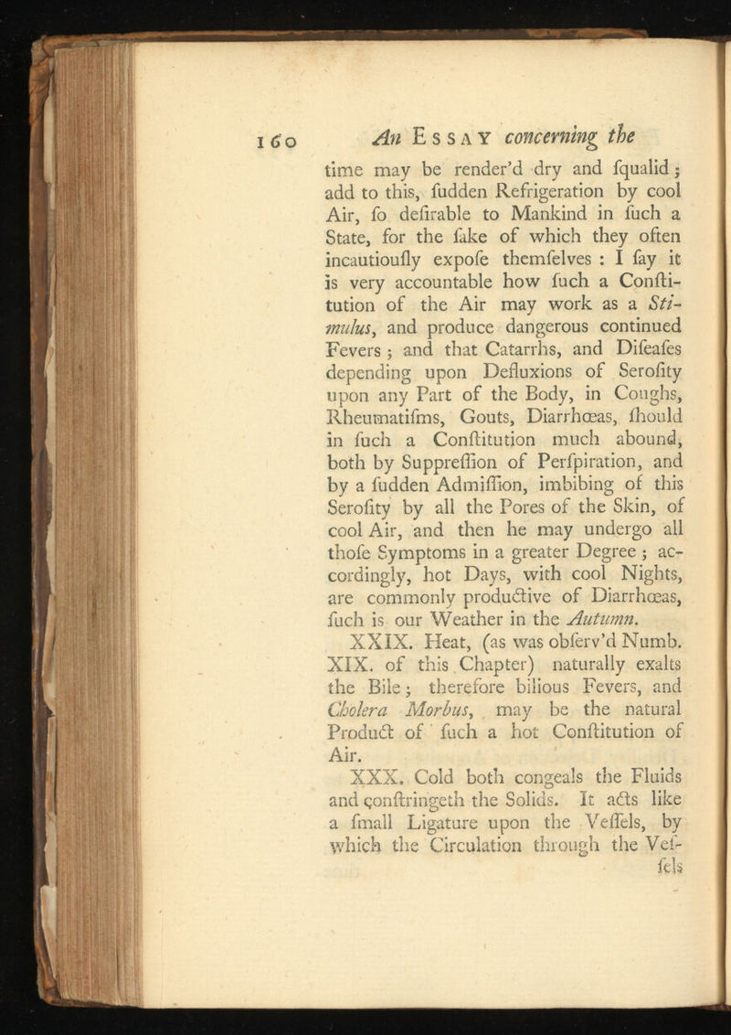 time may be render’d dry and fqualid; add to this, fudden Refrigeration by cool Air, fo deiirable to Mankind in luch a State, for the fake of which they often incautiouily expofe themfelves : I fay it is very accountable how fuch a Confti- tution of the Air may work as a Sti mulus, and produce dangerous continued Fevers ; and that Catarrhs, and Difeafes depending upon Defluxions of Serofity upon any Part of the Body, in Coughs, Rheumatifms, Gouts, Diarrhoeas, ihould in fuch a Conftitution much abound, both by Suppreflion of Perfpiration, and by a fudden Admiflion, imbibing of this Serofity by all the Pores of the Skin, of cool Air, and then he may undergo all thofe Symptoms in a greater Degree ; ac cordingly, hot Days, with cool Nights, are commonly produ&ive of Diarrhoeas, fuch is our Weather in the Autumn. XXIX. Heat, (as was obferv’d Numb. XIX. of this Chapter) naturally exalts the Bile; therefore bilious Fevers, and Cholera Morbus, may be the natural Product of fuch a hot Conftitution of Air. XXX. Cold both congeals the Fluids and eonftringeth the Solids. It ails like a fmall Ligature upon the Velfels, by which the Circulation through the Vefi- fels