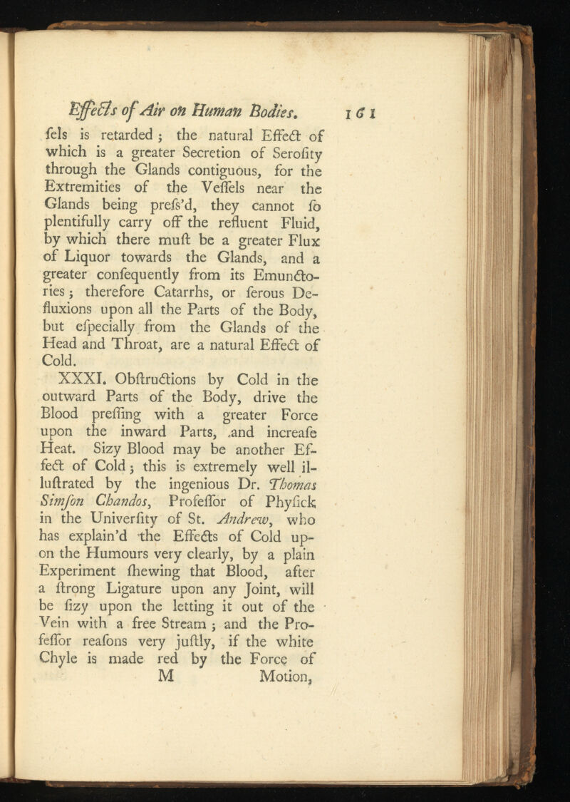 Uffe&s of Air on Human Bodies. I fels is retarded ; the natural Effedl of which is a greater Secretion of Serofity through the Glands contiguous, for the Extremities of the Veflels near the Glands being prefs’d, they cannot fo plentifully carry off the refluent Fluid, by which there muft be a greater Flux of Liquor towards the Glands, and a greater confequently from its Emundto- ries j therefore Catarrhs, or ferous De fluxions upon all the Parts of the Body, but efpecially from the Glands of the Head and Throat, are a natural EfFedt of Cold. XXXI. Obftrudtions by Cold in the outward Parts of the Body, drive the Blood preffing with a greater Force upon the inward Parts, .and increafe Heat. Sizy Blood may be another Ef fect of Cold; this is extremely well il- luilrated by the ingenious Dr. Thomas Simfon Chandos ,Profeflor of Phyiick in the Univerflty of St. , who has explain’d the EfFcdts of Cold up on the Humours very clearly, by a plain Experiment ihewing that Blood, after a ftrong Ligature upon any Joint, will be fizy upon the letting it out of the Vein with a free Stream ; and the Pro- feflor reafons very juilly, if the white Chyle is made red by the Force of M Motion,