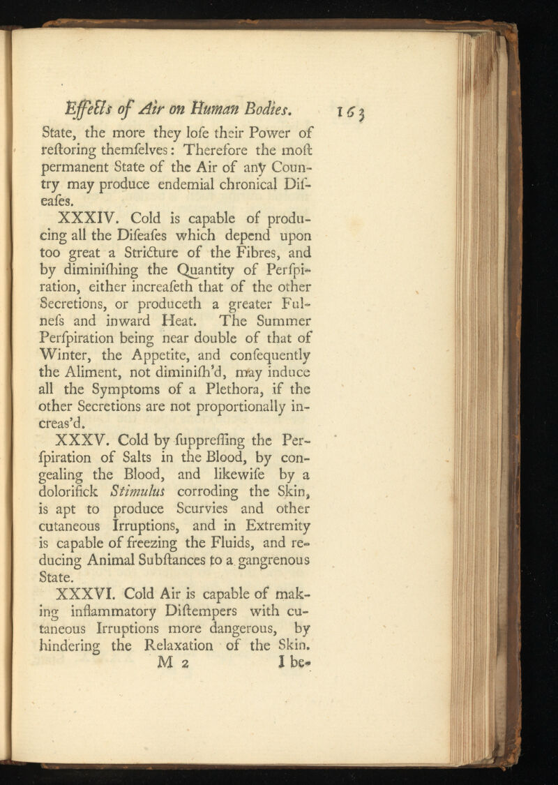 Effe&sof Atr on Human Bodies. State, the more they lofe their Power of reiloring themfelves: Therefore the moil permanent State of the Air of any Coun try may produce endemial chronical Dif- eafes. XXXIV. Cold is capable of produ cing all the Difeafes which depend upon too great a Striilure of the Fibres, and by diminiihing the Quantity of Perfpi- ration, either increafeth that of the other Secretions, or produceth a greater Ful- nefs and inward Heat. The Summer Perfpiration being near double of that of Winter, the Appetite, and confequently the Aliment, not diminiih’d, may induce all the Symptoms of a Plethora, if the other Secretions are not proportionally in creas’d. XXXV. Cold by fuppreffing the Per fpiration of Salts in the Blood, by con gealing the Blood, and likewife by a dolorifick a Stimulus corroding the Skin, is apt to produce Scurvies and other cutaneous Irruptions, and in Extremity is capable of freezing the Fluids, and re ducing Animal Subilances to a gangrenous State. XXXVI. Cold Air is capable of mak ing inflammatory Diilempers with cu taneous Irruptions more dangerous, by hindering the Relaxation of the Skin. M2 I be* 1 6 $