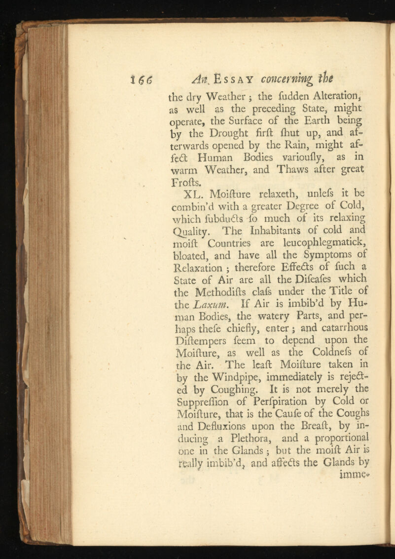 the dry Weather ; the fudden Alteration, as well as the preceding State, might operate, the Surface of the Earth being by the Drought firft fhut up, and af terwards opened by the Rain, might af- fedt Human Bodies variouily, as in warm Weather, and Thaws after great Frofts. XL. Moiflure relaxeth, unlefs it be combin’d with a greater Degree of Cold, which lubdu&s fo much of its relaxing Quality. The Inhabitants of cold and moift Countries are leucophlegmatick, bloated, and have all the Symptoms of Relaxation ; therefore Eflfedts of fuch a State of Air are all the Difeafes which the Methodifts clafs under the Title of the Laxum. If Air is imbib’d by Hu man Bodies, the watery Parts, and per haps thefe chiefly, enter; and catarrhous Diftempers feem to depend upon the Moiflure, as well as the Coldnefs of the Air. The leaf!; Moiilure taken in by the Windpipe, immediately is reject ed by Coughing. It is not merely the Suppreflion of Perfpiration by Cold or Moiflure, that is the Caufe of the Coughs and Defluxions upon the Breaft, by in ducing a Plethora, and a proportional one in the Glands; but the moift Air is really imbib’d, and affebts the Glands by imme-