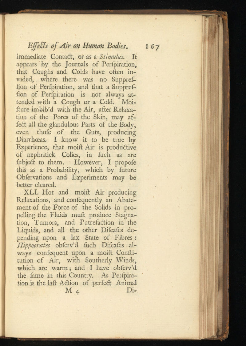 Effe&sof Air on Human . immediate Contact, or as a Stimulus. It appears by the Journals of Perfpiration, that Coughs and Colds have often in vaded, where there was no Suppref- iion of Perfpiration, and that a Suppref- fion of Perfpiration is not always at tended with a Cough or a Cold. Moi- iture imbib’d with the Air, after Relaxa tion of the Pores of the Skin, may af- feCt all the glandulous Parts of the Body, even thofe of the Guts, producing Diarrhoeas. I know it to be true by Experience, that moiit Air is productive of nephritick Colics, in fuch as are fubject to them. ' However, I propofe this as a Probability, which by future Obfervations and Experiments may be better cleared. XLI. Hot and moiit Air producing Relaxations, and confequently an Abate ment of the Force of the Solids in pro pelling the Fluids muil produce Stagna tion, Tumors, and Putrefaction in the Liquids, and all the other Difeafes de pending upon a lax State of Fibres: Hippocrates obferv’d fuch Difeafes al ways confequent upon a moiit Coniti- tution of Air, with Southerly Winds, which are warm; and I have obferv’d the fame in this Country. As Perfpira tion is the laft ACtion of perfect Animal M 4 Di»