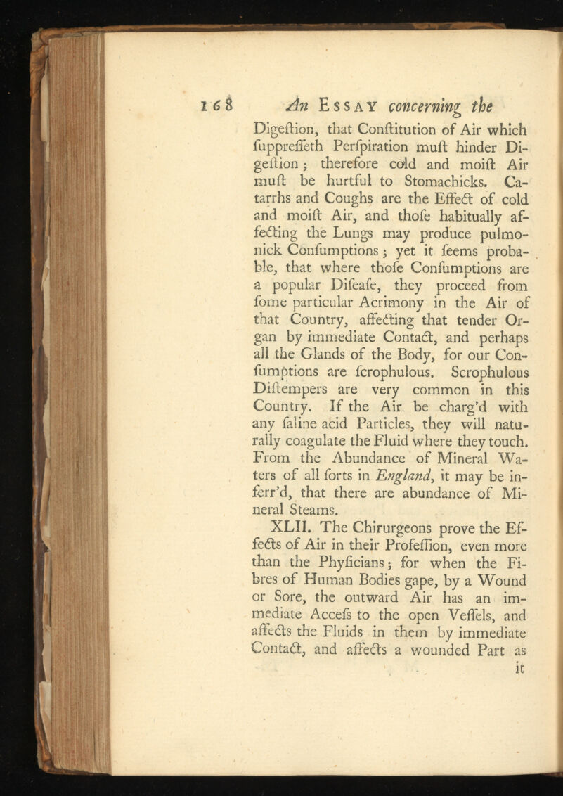 16& An Essay concerning the Digeftion, that Conftitution of Air which fupprelTeth Perfpiration mull hinder Di- geition ; therefore cold and moill Air mull be hurtful to Stomachicks. Ca tarrhs and Coughs are the Effect of cold and moill Air, and thofe habitually af- feding the Lungs may produce pul mo- nick Confumptions; yet it feems proba ble, that where thofe Confumptions are a popular Difeafe, they proceed from fome particular Acrimony in the Air of that Country, affeding that tender Or gan by immediate Contact, and perhaps all the Glands of the Body, for our Con fumptions are fcrophulous. Scrophulous Dillempers are very common in this Country. If the Air be charg’d with any faline acid Particles, they will natu rally coagulate the Fluid where they touch. From the Abundance of Mineral Wa ters of all forts in , it may be in- ferr’d, that there are abundance of Mi neral Steams. XLII. The Chirurgeons prove the Ef- feds of Air in their Profeffion, even more than the Phylicians; for when the Fi bres of Human Bodies gape, by a Wound or Sore, the outward Air has an im mediate Accefs to the open Velfels, and afleds the Fluids in them by immediate Contact, and affeds a wounded Part as it