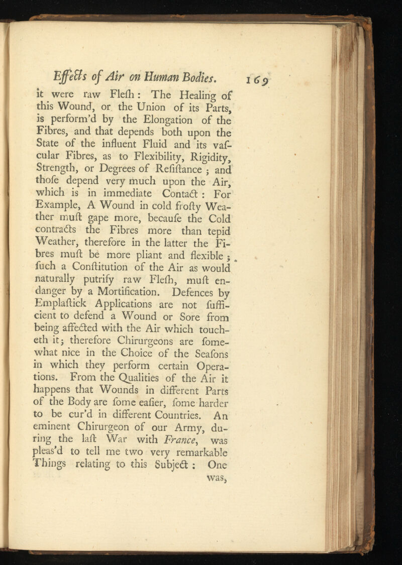 EffeBsof Air on Human Bodies. it were raw Flefh: The Healing of this Wound, or the Union of its Parts, is perform’d by the Elongation of the Fibres, and that depends both upon the State of the influent Fluid and its vaf- cular Fibres, as to Flexibility, Rigidity, Strength, or Degrees of Reliflance ; and thofe depend very much upon the Air, which is in immediate Contadl : For Example, A Wound in cold frofty Wea ther muil gape more, becaufe the Cold contrails the Fibres more than tepid Weather, therefore in the latter the Fi bres muil be more pliant and flexible ;. fuch a Conilitution of the Air as would naturally putrify raw Fleih, muil en danger by a Mortification. Defences by Emplailick Applications are not fuffi- cient to defend a Wound or Sore from being affedted with the Air which touch- eth it; therefore Chirurgeons are fome- what nice in the Choice of the Seafons in which they perform certain Opera tions. From the Qualities of the Air it happens that Wounds in different Parts of the Body are fome eafier, fome harder to be cur’d in different Countries. An eminent Chirurgeon of our Army, du ring the lail War with , was pleas’d to tell me two very remarkable Things relating to this Subjedt : One was,