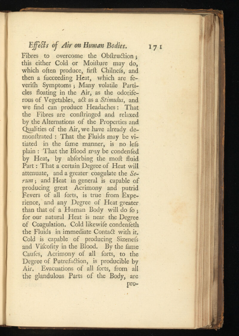 Effe&sof Air on Human Bodies. jy i Fibres to overcome the Obilrudtion j this either Cold or Moiilure may do, which often produce, firil Chilnefs, and then a fucceeding Heat, which are fe- veriih Symptoms; Many volatile Parti cles floating in the Air, as the odorife rous of Vegetables, a£t as a , and we find can produce Headaches: That the Fibres are conilringed and relaxed by the Alternations of the Properties and Qualities of the Air, we have already de ni on ftra ted : That the Fluids may be vi tiated in the fame manner, is no lefs plain : That the Blood may be condenfed by Heat, by abforbing the moil fluid Part: That a certain Degree of Heat will attenuate, and a greater coagulate the Se rum ; and Heat in general is capable of producing great Acrimony and putrid Fevers of all forts, is true from Expe rience, and any Degree of Heat greater than that of a Human Body will do fo j for our natural Heat is near the Degree of Coagulation. Cold likewife condenfeth the Fluids in immediate Contact with it. Cold is capable of producing Sizenefs and Vifcofity in the Blood. By the fame Caufes, Acrimony of all forts, to the Degree of Putrefa&ion, is producible by Air, Evacuations of all forts, from all the glandulous Parts of the Body, are pro-
