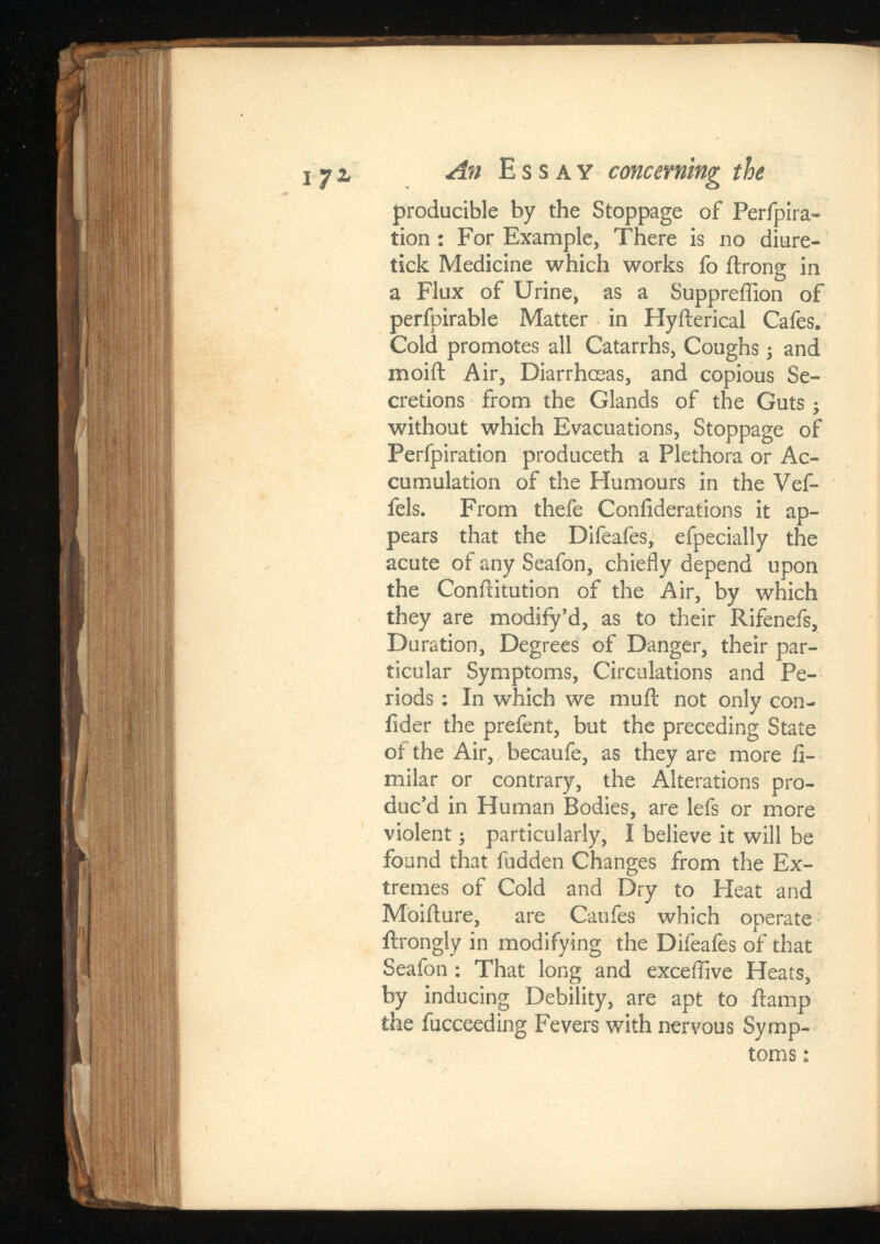 ijz An Essay concerning the producible by the Stoppage of Perfpira- tion : For Example, There is no diure- tick Medicine which works fo itrong in a Flux of Urine, as a Suppreffion of perfpirable Matter in Hyfterical Cafes. Cold promotes all Catarrhs, Coughs; and moift Air, Diarrhoeas, and copious Se cretions from the Glands of the Guts j without which Evacuations, Stoppage of Perfpiration produceth a Plethora or Ac cumulation of the Humours in the Vef- fels. From thefe Coniiderations it ap pears that the Difeafes, efpecially the acute of any Seafon, chiefly depend upon the Conftitution of the Air, by which they are modify’d, as to their Rifenefs, Duration, Degrees of Danger, their par ticular Symptoms, Circulations and Pe riods : In which we muit not only con- lider the prefent, but the preceding State of the Air, becaufe, as they are more fi- milar or contrary, the Alterations pro duc’d in Human Bodies, are lefs or more violent; particularly, I believe it will be found that fudden Changes from the Ex tremes of Cold and Dry to Heat and Moiilure, are Caufes which operate ftrongly in modifying the Difeafes of that Seafon : That long and exceflive Heats, by inducing Debility, are apt to Ramp the fucceeding Fevers with nervous Symp toms ;