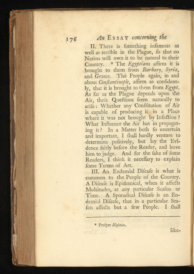II. There is fomething infamous as well as terrible in the Plague, fo that no Nation will own it to be natural to their Country. * The Egyptians affirm it is brought to them from , Syria , and Greece . The People again, in and about ConJianthjopky affirm as confident ly, that it is brought to them from Egypt. As far as the Plague depends upon the Air, thefe Queftions feem naturally to arife : Whether any Conftitution of Air is capable of producing it in a Place where it was not brought by Infe&ion ? What Influence the Air has in propagat ing it ? In a Matter both fo uncertain and important, I ffiall hardly venture to determine poiitively, but lay the Evi dence fairly before the Reader, and leave him to judge. And for the fake of fome Readers, I think it neceflary to explain fome Terms of Art. III. An Endemial Difeafe is what is common to the People of the Country. A Difeafe is Epidemical, when it affedts Multitudes, at any particular Seafon or Time. A Sporadical Difeafe is an En demial Difeafe, that in a particular Sea fon affedts but a few People. I ihall * Profper Alpinus* like-