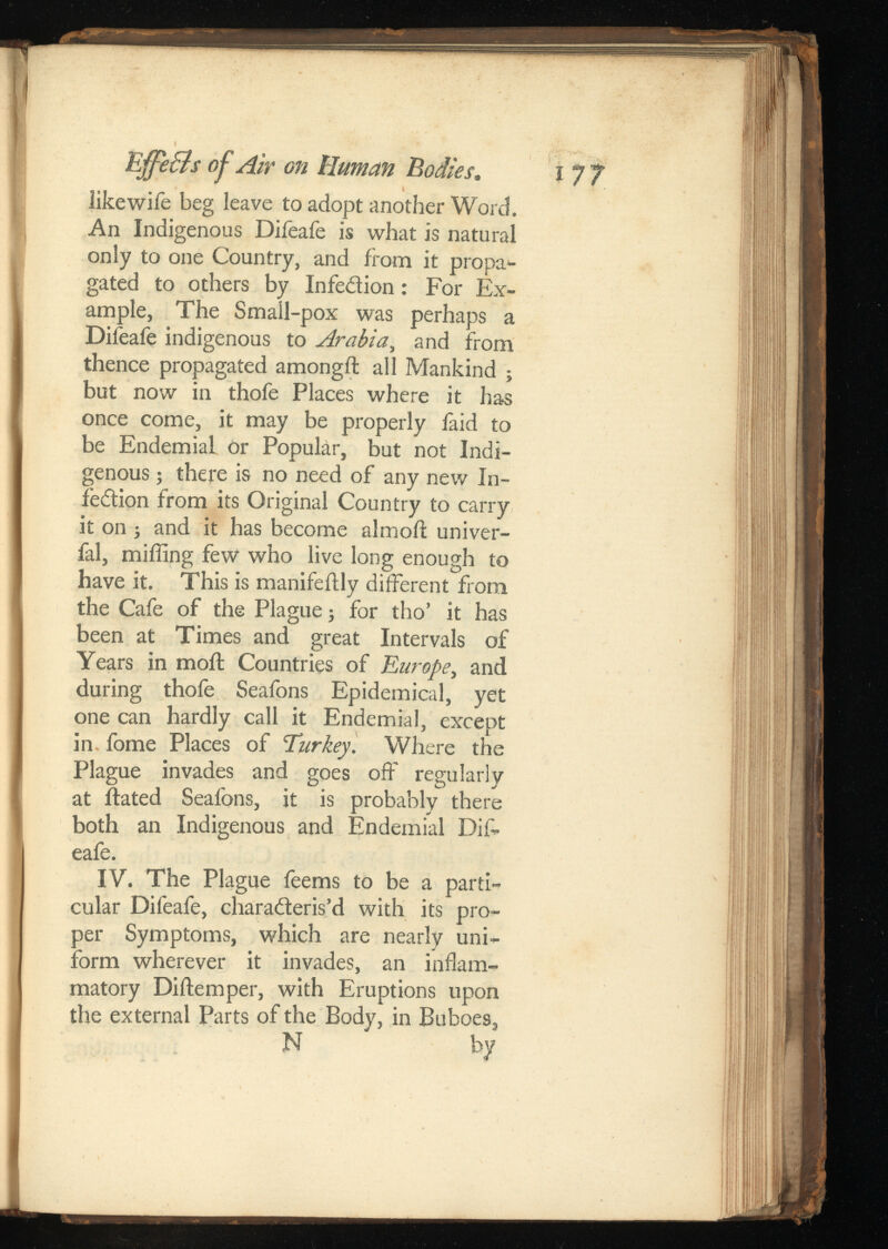 Effle&s of Air GnHuman Bodies. like wife beg leave to adopt another Word. An Indigenous Difeafe is what is natural only to one Country, and iiom it propa gated to others by Infedion: For Ex ample, The Small-pox was perhaps a Difeafe indigenous to Arab , and from thence propagated amongft all Mankind ; but now in thofe Places where it has once come, it may be properly faid to be Endemial or Popular, but not Indi genous ; there is no need of any new In fedion from its Original Country to carry it on ; and it has become almoft univer- fal, miffing few who live long enough to have it. This is manifeilly different from the Cafe of the Plague; for tho’ it has been at Times and great Intervals of Years in moil Countries of Europe, and during thofe Seafons Epidemical, yet one can hardly call it Endemial, except in fome Places of Turkey. Where the Plague invades and goes off regularly at ftated Seafons, it is probably there both an Indigenous and Endemial Dif eafe. IV. The Plague feems to be a parti cular Difeafe, charaderis’d with its pro per Symptoms, which are nearly uni form wherever it invades, an inflam matory Diftemper, with Eruptions upon the external Parts of the Body, in Buboes, N by