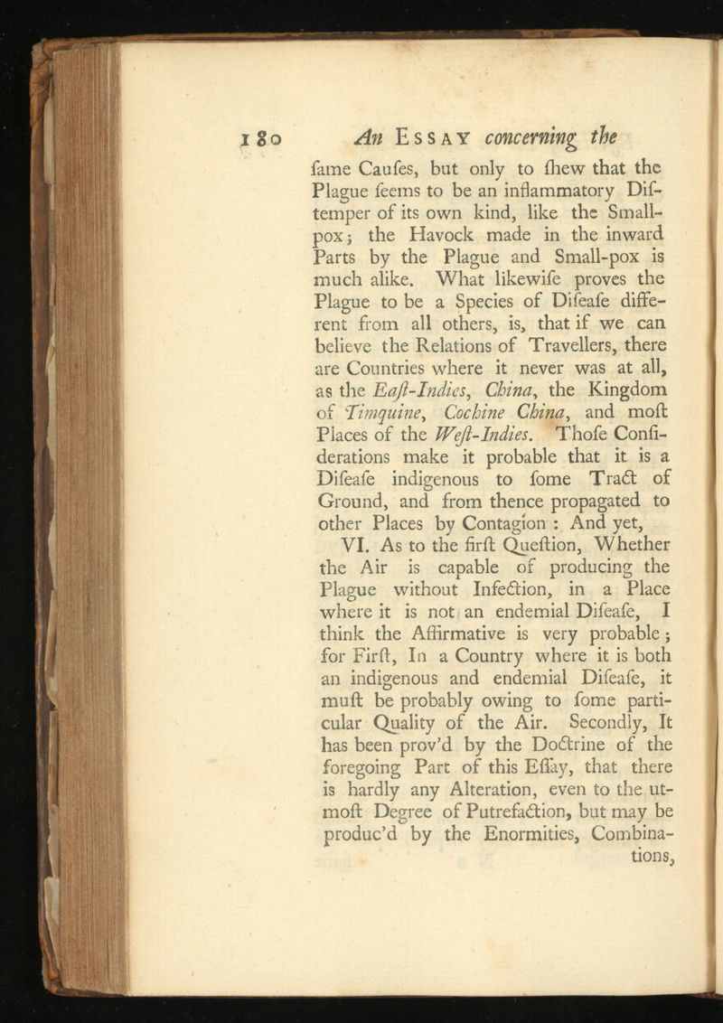 i go An Essay concerning the fame Caufes, but only to ihew that the Plague feems to be an inflammatory Dif- temper of its own kind, like the Small pox ; the Havock made in the inward Parts by the Plague and Small-pox is much alike. What likewife proves the Plague to be a Species of Difeafe diffe rent from all others, is, that if we can believe the Relations of Travellers, there are Countries where it never was at all, as the Eaji-Jndics , , the Kingdom of ‘77 mquine.Cochine , and moil Places of the Weji-Indies. Thofe Confi de rat ions make it probable that it is a Difeafe indigenous to fome Trait of Ground, and from thence propagated to other Places by Contagion : And yet, VI. As to the firil Queition, Whether the Air is capable of producing the Plague without InfeCtion, in a Place where it is not an endemial Difeafe, I think the Affirmative is very probable; for Firft, In a Country where it is both an indigenous and endemial Difeafe, it mail be probably owing to fome parti cular Quality of the Air. Secondly, It has been prov’d by the Doitrine of the foregoing Part of this Effay, that there is hardly any Alteration, even to the ut- moil Degree of Putrefaction, but may be produc’d by the Enormities, Combina tions,
