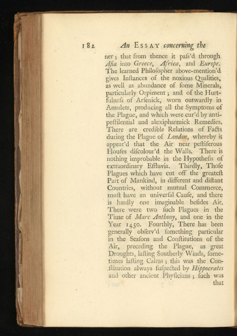 i 81 An Essay concerning the ner; that from thence it pafs’d through A fa into Greece, Africa, and Europe. The learned Philofopher above-mention’d gives Inftances of the noxious Qualities, as well as abundance of fome Minerals, particularly Orpiment; and of the Hurt- fulnefs of Arfenick, worn outwardly in Amulets, producing all the Symptoms of the Plague, and which were cur’d by anti- peililential and alexipharmick Remedies. There are credible Relations of Fails during the Plague of London, whereby it appear’d that the Air near peftiferous Houfes difcolour’d the Walls. There is nothing improbable in the Hypotheiis of extraordinary Effluvia. Thirdly, Thofe Plagues which have cut off the greateil Part of Mankind, in different and diftant Countries, without mutual Commerce, muff have an univerfal Caufe, and there is hardly one imaginable beiides Air. There were two fuch Plagues in the Time of Marc Anthony, and one in the Year 1450. Fourthly, There has been generally obferv’d fomething particular in the Seafons and Conftitutions of the Air, preceding the Plague, as great Droughts, lading Southerly Winds, fome- times lading Calms ; this was the Con- ,dilution always fufpedted by Hippocrates and other ancient Phvficians 5 fuch was that