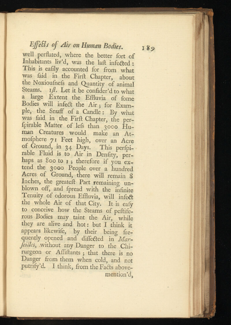 Effe&sof Air on Human Bodies. well perflated, where the better fort of Inhabitants liv’d, was the lait infeited: This is ealily accounted for from what was faid in the Firil Chapter, about the Noxioufnefs and Quantity of animal Steams, ijl. Let it be coniider’d to what a large Extent the Effluvia of fome Bodies will infeit the Air; for Exam ple, the Snuff of a Candle: By what was faid in the Firil: Chapter, the per- fpirable Matter of lefs than 3000 Hu man Creatures would make an At- mofphere 71 Feet high, over an Acre of Ground, in 34 Days. This perfpi- rable Fluid is to Air in Denlity, per haps as 800 to 1 ; therefore if you ex tend the 3000 People over a hundred Acres of Ground, there will remain 8 Inches, the greateft Part remaining un blown off, and fpread with the infinite Tenuity of odorous Effluvia, will infeit the whole Air of that City. It is eafy to conceive how the Steams of peitife- rous Bodies may taint the Air, while they are alive and hot: but I think it appears likewife, by their being fre quently opened and diffeited in Mar- feilles , without any Danger to the Chi- rurgeon or Affiflants ; that there is no Danger from them when cold, and not putrify’d. I think, from the Fails above- mention’d, I 85»
