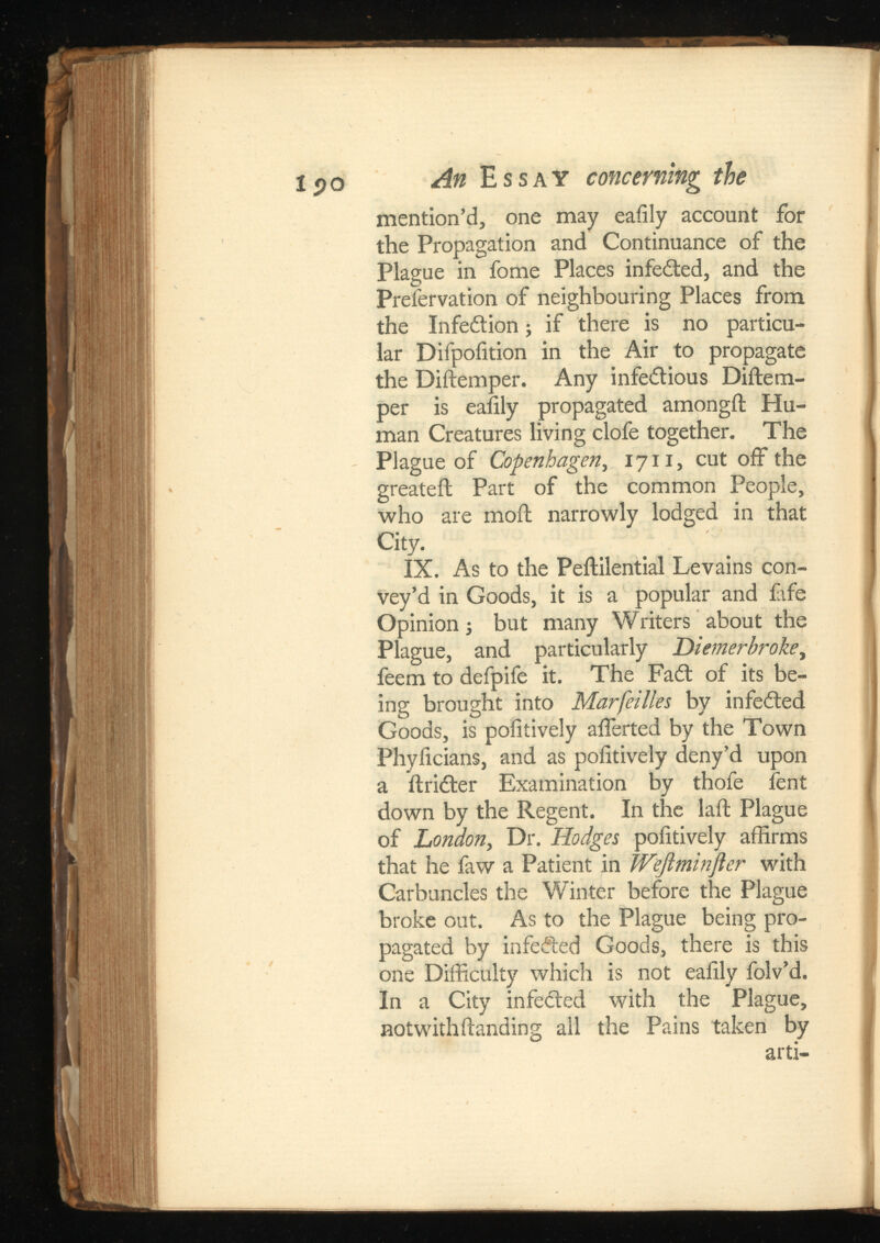 mention’d, one may eaiily account for the Propagation and Continuance of the Plague in fome Places infedled, and the Preservation of neighbouring Places from the Infedtion; if there is no particu lar Difpoiition in the Air to propagate the Diilemper. Any infectious Diilem- per is eaiily propagated amongil Hu man Creatures living clofe together. The Plague of Copenhagen , 1711, cut off the greateil Part of the common People, who are moil narrowly lodged in that City. IX. As to the Peililential Levains con vey’d in Goods, it is a popular and fife Opinion i but many Writers about the Plague, and particularly , feem to defpife it. The Fadl of its be ing brought into Mar fallen by infedled Goods, is pofitively afierted by the Town Phyiicians, and as pofitively deny’d upon a ilridter Examination by thofe Sent down by the Regent. In the laft Plague of London , Dr. Hodges pofitively affirms that he faw a Patient in with Carbuncles the Winter before the Plague broke out. As to the Plague being pro pagated by infedled Goods, there is this one Difficulty which is not eaiily folv’d. In a City infedled with the Plague, notwithilanding all the Pains taken by arti-