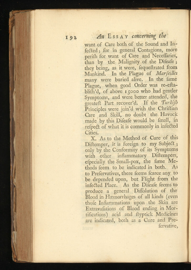 want of Care both of the Sound and In- fedted j for in general Contagions, more perifh for want of Care and Neceflaries, than by the Malignity of the Difeafe; they being, as it were, fequeflrated from Mankind. In the Plague of Marfeilles many were buried alive. In the fame Plague, when good Order was re-efta- blifh’d, of above 15000 who had gentler Symptoms, and were better attended, the greateil Part recover’d. If the Turkijh Principles were join’d with the Chriilian Care and Skill, no doubt the Havock made by this Difeafe would be fmall, in refpedl of what it is commonly in infedted Cities. X. As to the Method of Cure of this Diftemper, it is foreign to my Subject j only by the Conformity of its Symptoms with other inflammatory Diftempers, efpecially the Small-pox, the fame Me thods feem to be indicated in both. As to Prefervatives, there feems fcarce any to be depended upon, but Flight from the infeited Place. As the Difeafe feems to produce a general DifTolution of the Blood in Haemorrhages of all kinds (even thofe Inflammations upon the Skin are Extravafations of Blood ending in Mor tifications) acid and flyptick Medicines are indicated, both as a Cure and Pre- fervative.