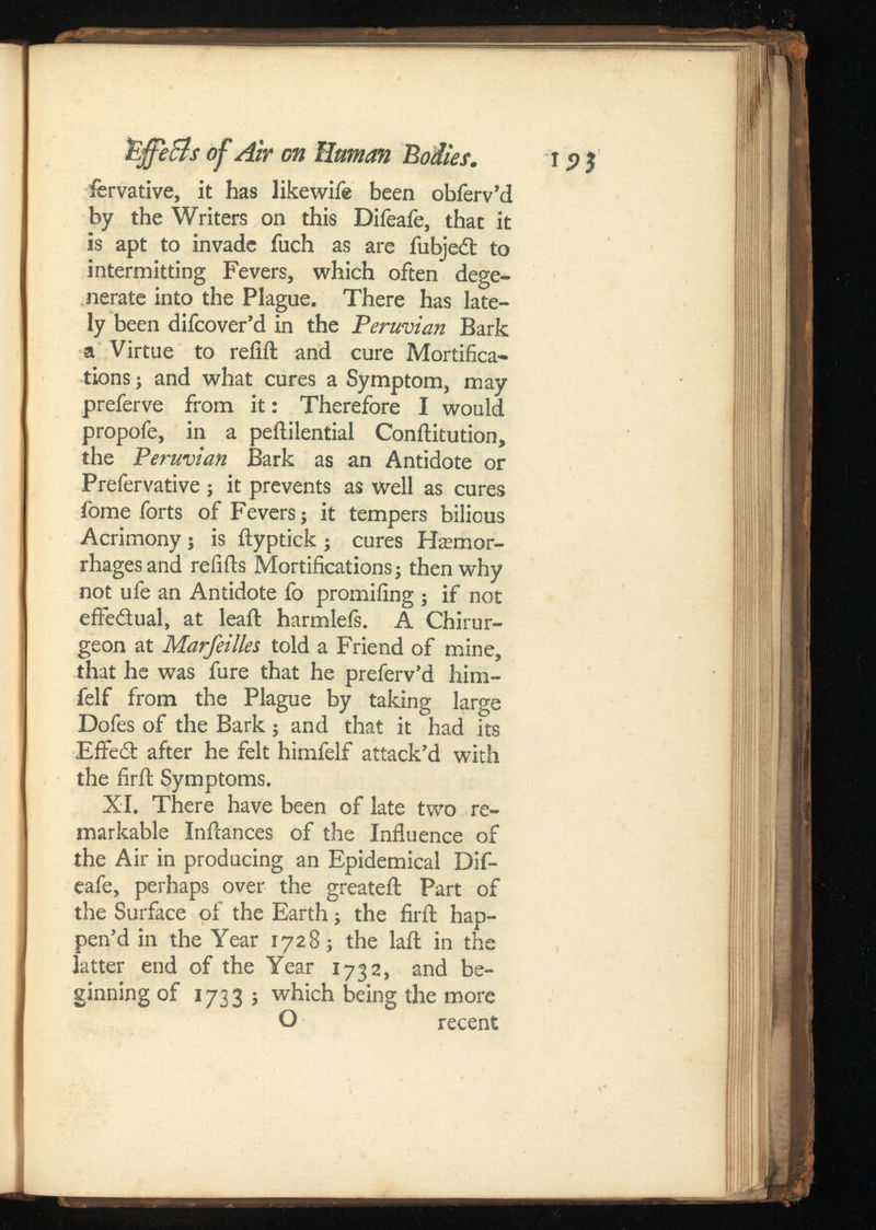 fervative, it has likewife been obferv’d by the Writers on this Difeafe, that it is apt to invade fuch as are fubjedt to intermitting Fevers, which often dege nerate into the Plague. There has late ly been difcover’d in the Peruvian Bark a Virtue to refill and cure Mortifica tions ; and what cures a Symptom, may preferve from it: Therefore I would propofe, in a peftilential Conilitution, the Peruvian Bark as an Antidote or Prefervative ; it prevents as well as cures fome forts of Fevers j it tempers bilious Acrimony; is ilyptick ; cures Haemor rhages and refills Mortifications} then why not ufe an Antidote fo promifing } if not effectual, at leaft harmleis. A Chirur- geon at Marfeilles told a Friend of mine, that he was fure that he preferv’d him- felf from the Plague by taking large Dofes of the Bark} and that it had its Eifedt after he felt himfelf attack’d with the firil Symptoms. XI. There have been of late two re markable Inilances of the Influence of the Air in producing an Epidemical Dif eafe, perhaps over the greateil Part of the Surface of the Earth; the firil hap pen’d in the Year 1728} the lail in the latter end of the Year 1732, and be ginning of 1733; which being the more O recent