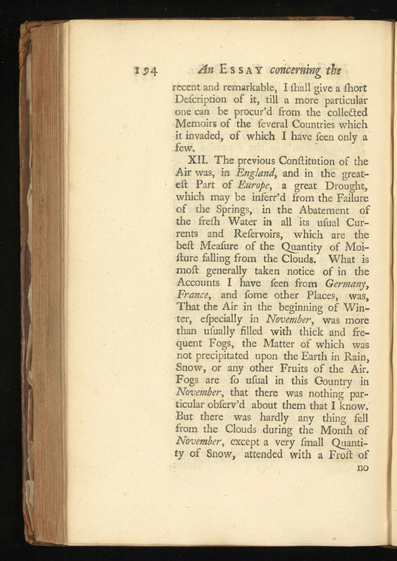 recent and remarkable, I ihall give a ihort Defcription of it, till a more particular one can be procur’d from the collected Memoirs of the feveral Countries which it invaded, of which I have feen only a few. XII. The previous Conftitution of the Air was, in England, and in the great- eft Part of Europe , a great Drought, which may be inferr’d from the Failure of the Springs, in the Abatement of the freih Water in all its ufual Cur rents and Refervoirs, which are the beft Meafure of the Quantity of Moi- fture falling from the Clouds. What is moil generally taken notice of in the Accounts I have feen from France , and fome other Places, was, That the Air in the beginning of Win ter, eipecially in November, was more than uiually filled with thick and fre quent Fogs, the Matter of which was not precipitated upon the Earth in Rain, Snow, or any other Fruits of the Air. Fogs are fo ufual in this Country in November , that there was nothing par ticular obferv’d about them that I know. Eut there was hardly any thing fell from the Clouds during the Month of November , except a very fmall Quanti ty of Snow, attended with a Froft of no