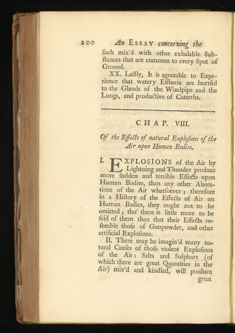 ¿00 An Essay concerning the fuch mix’d with other exhalable Sub- fiances that are common to every Spot of Ground. XX. Lailly, It is agreeable to Expe rience that watery Effluvia are hurtful to the Glands of the Windpipe and the Lungs, and productive of Catarrhs. CHAP. VIII. Of the EfeSls of natural Explofons of the Air upon Human Bodies. I. TT'XPLOSIONS of the Air by Lightning and Thunder produce more fudden and terrible Effedts upon Human Bodies, than any other Altera tions of the Air whatfoever 5 therefore in a Hiilory of the Effedts of Air on Human Bodies, they ought not to be omitted ; tho’ there is little more to be faid of them than that their EffeCts re* femble thofe of Gunpowder, and other artificial Explofions. II. There may be imagin’d many na tural Caufes of thofe violent Explofions of the Air: Salts and Sulphurs (of which there are great Quantities in the Air) mix’d and kindled, will produce great