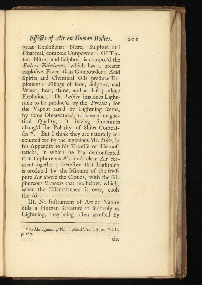 great Exploiions: Nitre, Sulphur, and Charcoal, compofe Gunpowder : Of Tar tar, Nitre, and Sulphur, is compos’d the Pulvis Fulminans, which has a greater exploiive Force than Gunpowder : Acid Spirits and Chymical Oils produce Ex ploiions : Filings of Iron, Sulphur, and Water, heat, flame, and at laft produce Exploiions. Dr. Leijier imagines Light ning to be produc’d by the Pyrites ; for the Vapour rais’d by Lightning feems, by fome Obfervations, to have a magne- tical Quality, it having fometimes chang’d the Polarity of Ships Compaf- fes *. But I think they are naturally ac counted for by the ingenious Mr. Ha/e, in his Appendix to his Treatife of Haemof- taticks, in which he has demonilrated that fulphureous Air and clear Air fer ment together; therefore that Lightning is produc’d by the Mixture of the freih pure Air above the Clouds, with the ful phureous Vapours that rife below, which, when the Effervefcence is over, cools the Air. III. No Inftrument of Art or Nature kills a Human Creature fo fuddenly as Lightning, they being often arrefted by * See Abridgment of Philofophical Tranfaftions, Vol. II. p. 180. the