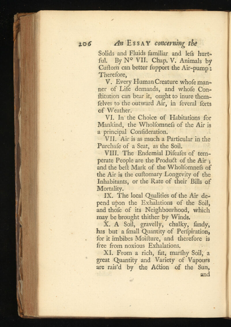 Solids and Fluids familiar and lefs hurt* ful. By № VIE Chap. V. Animals by Cuftom can better fupport the Air-pump t Therefore, V. Every Human Creature whofe man* ner of Life demands, and whofe Con* ilitution can bear it, ought to inure them- felves to the outward Air, in feveral forts of Weather. VI. In the Choice of Habitations for Mankind, the Wholfomnefs of the Air is a principal Coniideration. VII. Air is as much a Particular in the Purchafe of a Seat, as the Soil. VIII. The Endemial Difeafes of tem perate People are the Produdt of the Air ; and the beft Mark of the Wholfomnefs of the Air is the cuftomary Longevity of the Inhabitants, or the Rate of their Bills of Mortality. IX. The local Qualities of the Air de pend upon the Exhalations of the Soil, and thofe of its Neighbourhood, which may be brought thither by Winds. X. A Soil, gravelly, chalky, iandy, has but a fmall Quantity of Perfpiration, for it imbibes Moifture, and therefore is free from noxious Exhalations. XI. From a rich, fat, marihy Soil, a great Quantity and Variety of Vapours are rais’d by the Action of the Sun, and