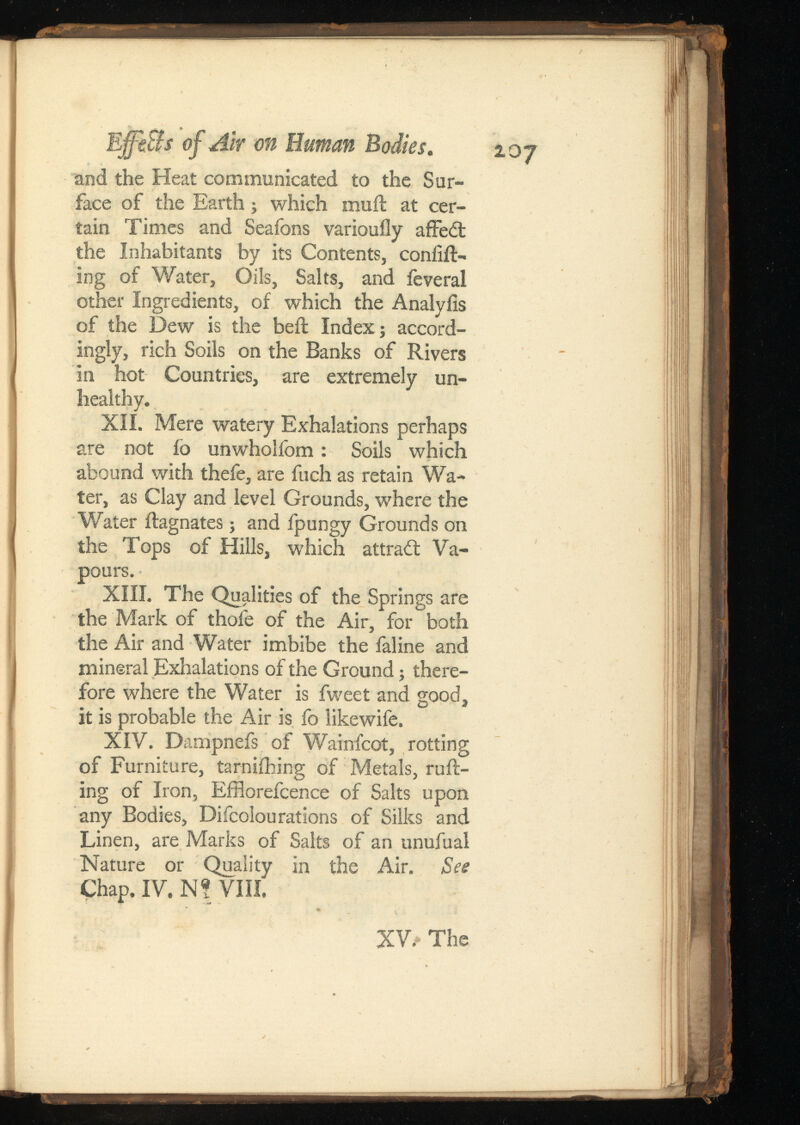 EffeBs of Air on Human and the Heat communicated to the Sur face of the Earth; which muft at cer tain Times and Seafons varioufly affe£t the Inhabitants by its Contents, coniift- ing of Water, Oils, Salts, and ieveral other Ingredients, of which the Analyiis of the Dew is the beft Index; accord ingly, rich Soils on the Banks of Rivers in hot Countries, are extremely un healthy. XII. Mere watery Exhalations perhaps are not fo unwholfom: Soils which abound with thefe, are fuch as retain Wa ter, as Clay and level Grounds, where the Water Magnates; and fpungy Grounds on the Tops of Hills, which attract Va pours. XIII. The Qualities of the Springs are the Mark of thofe of the Air, for both the Air and Water imbibe the faline and mineral Exhalations of the Ground; there fore where the Water is fweet and good, it is probable the Air is fo likewife. XIV. Dampnefs of Wainfcot, rotting of Furniture, tarniihing of Metals, raft ing of Iron, Eiftorefcence of Salts upon any Bodies, Difcolourations of Silks and Linen, are Marks of Salts of an unufual Nature or Quality in the Air. Chap. IV. Nf Villi