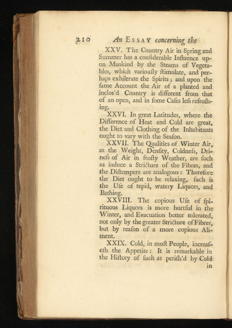 % io An Essay 1 concerning the XXV. The Country Air in Spring and Summer has a confiderable Influence up on Mankind by the Steams of Vegeta bles, which varioufly ftimulate, and per haps exhilerate the Spirits; and upon the fame Account the Air of a planted and inclos’d Country is different from that of an open, and in fome Cafes lefs refreih- ing. XXVI. In great Latitudes, where the Difference of Heat and Cold are great, the Diet and Clothing of the Inhabitants ought to vary with the Seafon. XXVII. The Qualities of Winter Air, as the Weight, Denfity, Coldnel's, Dri- nefs of Air in frofty Weather, are fuch as induce a Stricture of the Fibres, and the Diftempers are analogous: Therefore the Diet ought to be relaxing, fuch is the Ufe of tepid, watery Liquors, and Bathing. XXVIII. The copious Ufe of fpi- fituous Liquors is more hurtful in the Winter, and Evacuation better tolerated, not only by the greater Stricture of Fibres, but by reafon of a more copious Ali ment. XXIX. Cold, in moil: People, increafl* 6th the Appetite: It is remarkable in the Hiftory of fuch as perifh’d by Cold in